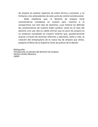 de amparo es analizar aspectos de orden técnico y procesal, y no
limitarse a los antecedentes de este juicio de control constitucional.
– Debe resaltarse que, el derecho de amparo tiene
características novedosas en nuestro país, máxime si lo
comparamos con otro tipo de derechos, cuya historia ha definido
las características de nuestro orden jurídico, como es el caso del
derecho civil; por ello es válido afirmar que el juicio de amparo es
un producto inacabado en nuestro sistema que, paulatinamente
avanza a través de diversas reformas y adiciones, tanto y más, la
creación del anteproyecto de la nueva ley de amparo que ahora,
propone el Pleno de la Suprema Corte de Justicia de la Nación.
Bibliografía:
Introducción al estudio del derecho de amparo
Hertino Avilés Albavera
UAEM
 
