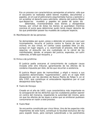 Era un proceso con características semejantes al anterior, sólo que
el secuestro se realizaba sobre bienes muebles, documentos y
papeles, en el cual el peticionario argumentaba fuerza y opresión y
sin acreditar el derecho para solicitarlo, obtenía del Justicia Mayor
que dejase los muebles y papeles en poder de quien los
detentaba, inventariándose esos bienes y otorgándose
fianzas, por virtud de éstas los bienes se guardaban mientras
concluía el juicio para determinar quién tenía mayor derecho de
los que pretendían poseer los muebles de cualquier especie;
III. Manifestación de las personas:
Se demandaba por quien, preso o detenido sin proceso o por juez
incompetente, recurría al Justicia contra la fuerza de que era
víctima, en esa virtud, en ciertos casos quedaba libre un día,
aunque en lugar seguro, y si, examinado el proceso, éste debía
seguirse, el presunto reo era custodiado en la cárcel de los
manifestados, donde, al amparo del Justicia, esperaba, sin sufrir
violencias, el fallo que recayera, y
IV. Firma o de jurisfirma:
El Justicia podía avocarse al conocimiento de cualquier causa
incoada ante otro tribunal, garantizando de los efectos de la
condena impuesta por éste, de los que recurrían a asistencia.
El Justicia Mayor gozo de inamovilidad, y eligió o revoco a sus
ayudantes denominados “lugartenientes”, pero en el siglo XVIII
desapareció, por los decretos de Nueva Planta de Felipe V, en el
Año 1707, que constituye el antecedente legislativo por el cual
desaparece esta figura.
 Fuero de Vizcaya
Creado en el año de 1452, cuya característica más importante es
la consagración de los derechos que los ciudadanos podían oponer
en contra del monarca, respetando la autoridad del mismo, pero
sin que los efectos de las leyes o actos que se emitieran pudiesen
consumarse en razón a este proceso.
 Fuero Real
Se encuentra constituido por cinco libros. Uno de los aspectos más
importantes de este fuero, constituye la facultad exclusiva del rey
para expedir leves, pero siempre subordinado a los parámetros
 