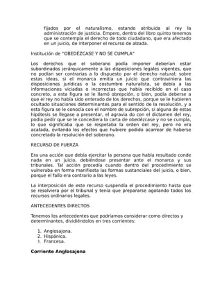 fijados por el naturalismo, estando atribuida al rey la
administración de justicia. Empero, dentro del libro quinto tenemos
que se contempla el derecho de todo ciudadano, que era afectado
en un juicio, de interponer el recurso de alzada.
Institución de “OBEDÉZCASE Y NO SE CUMPLA”
Los derechos que el soberano podía imponer deberían estar
subordinados jerárquicamente a las disposiciones legales vigentes, que
no podían ser contrarias a lo dispuesto por el derecho natural; sobre
estas ideas, si el monarca emitía un juicio que contraviniera las
disposiciones jurídicas o la costumbre naturalista, se debía a las
informaciones viciadas o incorrectas que había recibido en el caso
concreto, a esta figura se le llamó obrepción, o bien, podía deberse a
que el rey no había sido enterado de los derechos, porque se le hubieren
ocultado situaciones determinantes para el sentido de la resolución, y a
esta figura se le conocía con el nombre de subrepción, si alguna de estas
hipótesis se llegase a presentar, el agravia do con el dictamen del rey,
podía pedir que se le concediera la carta de obedézcase y no se cumpla,
lo que significaba que se respetaba la orden del rey, pero no era
acatada, evitando los efectos que hubiere podido acarrear de haberse
concretado la resolución del soberano.
RECURSO DE FUERZA
Era una acción que debía ejercitar la persona que había resultado conde
nada en un juicio, debiéndose presentar ante el monarca y sus
tribunales. Tal acción procedía cuando dentro del procedimiento se
vulneraba en forma manifiesta las formas sustanciales del juicio, o bien,
porque el fallo era contrario a las leyes.
La interposición de este recurso suspendía el procedimiento hasta que
se resolviera por el tribunal y tenía que prepararse agotando todos los
recursos ordinarios legales.
ANTECEDENTES DIRECTOS
Tenemos los antecedentes que podríamos considerar como directos y
determinantes, dividiéndolos en tres corrientes:
1. Anglosajona.
2. Hispánica.
3. Francesa.
Corriente Anglosajona
 