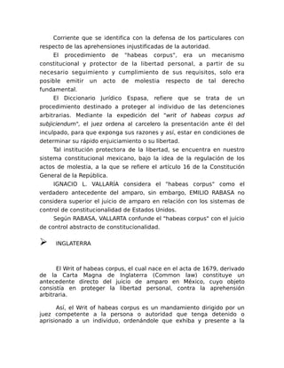 Corriente que se identifica con la defensa de los particulares con
respecto de las aprehensiones injustificadas de la autoridad.
El procedimiento de "habeas corpus", era un mecanismo
constitucional y protector de la libertad personal, a partir de su
necesario seguimiento y cumplimiento de sus requisitos, solo era
posible emitir un acto de molestia respecto de tal derecho
fundamental.
El Diccionario Jurídico Espasa, refiere que se trata de un
procedimiento destinado a proteger al individuo de las detenciones
arbitrarias. Mediante la expedición del "writ of habeas corpus ad
subjiciendum", el juez ordena al carcelero la presentación ante él del
inculpado, para que exponga sus razones y así, estar en condiciones de
determinar su rápido enjuiciamiento o su libertad.
Tal institución protectora de la libertad, se encuentra en nuestro
sistema constitucional mexicano, bajo la idea de la regulación de los
actos de molestia, a la que se refiere el artículo 16 de la Constitución
General de la República.
IGNACIO L. VALLARÍA considera el "habeas corpus" como el
verdadero antecedente del amparo, sin embargo, EMILIO RABASA no
considera superior el juicio de amparo en relación con los sistemas de
control de constitucionalidad de Estados Unidos.
Según RABASA, VALLARTA confunde el "habeas corpus" con el juicio
de control abstracto de constitucionalidad.
➢ INGLATERRA
El Writ of habeas corpus, el cual nace en el acta de 1679, derivado
de la Carta Magna de Inglaterra (Common law) constituye un
antecedente directo del juicio de amparo en México, cuyo objeto
consistía en proteger la libertad personal, contra la aprehensión
arbitraria.
Así, el Writ of habeas corpus es un mandamiento dirigido por un
juez competente a la persona o autoridad que tenga detenido o
aprisionado a un individuo, ordenándole que exhiba y presente a la
 