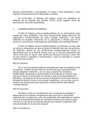 persona aprehendida o secuestrada, en lugar y hora señalados, y que
exprese el fundamento de la detención o arresto.
En conclusión, el derecho del habeas corpus se establece en
defensa de la libertad del hombre contra actos ilegales tanto de
particulares, como de autoridades.
➢ ESTADOS UNIDOS DE AMÉRICA
El Writ of habeas corpus estadounidense es un instrumento local
regido por leyes estatales y de cuyo conocimiento deben abocarse los
organismos jurisdiccionales de cada entidad federativa. Las leyes
federales no pueden mezclarse en su aplicación a menos que en el
asunto se encontraren implicadas las autoridades de la entidad federal.
El Writ of habeas corpus estadounidense es limitativo, ya que sólo
se refiere a situaciones en que se ataca la libertad física de una persona,
no obstante, dentro de las instituciones estadounidenses existe un
equivalente que es el judicial review, que es un recurso compuesto por
varios writs que se hacen valer dentro de diversos procesos, como son
los que vamos a estudiar a continuación, y que se asemejan a nuestra
institución de amparo.
Writ of certiorarí
Es un recurso estadounidense extraordinario que se interpone ante
el superior, a efecto de que éste se cerciore de que el procedimiento
estuvo apegado a derecho y, en su caso, subsane las omisiones,
modificando, revocando o confirmando lo actuado por el inferior, bien
sea que el juicio se encuentre en trámite o que ya se haya fallado en
definitiva, conociendo de dicho recurso la Suprema Corte quien tiene la
facultad de decidir si gira o no la orden respectiva, y en su caso, que le
remitan las actuaciones para abocarse al conocimiento del estudio
correspondiente.
Writ of injunction
Se define como un mandamiento de un tribunal de equidad, a
efecto de que se impida o suspenda la ejecución de un acto ilícito
realizado por un particular o por una autoridad, sólo aplicable en materia
civil y que únicamente puede ser utilizado cuando ya no existe ningún
recurso; el cual tiene los mismos efectos que nuestra suspensión del
acto reclamado en el juicio de amparo.
Writ of mandamus
 