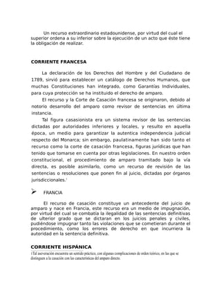 Un recurso extraordinario estadounidense, por virtud del cual el
superior ordena a su inferior sobre la ejecución de un acto que éste tiene
la obligación de realizar.
CORRIENTE FRANCESA
La declaración de los Derechos del Hombre y del Ciudadano de
1789, sirvió para establecer un catálogo de Derechos Humanos, que
muchas Constituciones han integrado, como Garantías Individuales,
para cuya protección se ha instituido el derecho de amparo.
El recurso y la Corte de Casación francesa se originaron, debido al
notorio desarrollo del amparo como revisor de sentencias en última
instancia.
Tal figura casasionista era un sistema revisor de las sentencias
dictadas por autoridades inferiores y locales, y resulto en aquella
época, un medio para garantizar la autentica independencia judicial
respecto del Monarca; sin embargo, paulatinamente han sido tanto el
recurso como la corte de casación francesa, figuras jurídicas que han
tenido que tomarse en cuenta por otras legislaciones. En nuestro orden
constitucional, el procedimiento de amparo tramitado bajo la vía
directa, es posible asimilarlo, como un recurso de revisión de las
sentencias o resoluciones que ponen fin al juicio, dictadas por órganos
jurisdiccionales.1
➢ FRANCIA
El recurso de casación constituye un antecedente del juicio de
amparo y nace en Francia, este recurso era un medio de impugnación,
por virtud del cual se combatía la ilegalidad de las sentencias definitivas
de ulterior grado que se dictaran en los juicios penales y civiles,
pudiéndose impugnar tanto las violaciones que se cometieran durante el
procedimiento, como los errores de derecho en que incurriera la
autoridad en la sentencia definitiva.
CORRIENTE HISPÁNICA
1Tal aseveración encuentra un sentido práctico, con algunas complicaciones de orden teórico, en las que se
distinguen a la casación con las características del amparo directo.
 