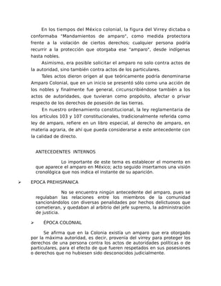 En los tiempos del México colonial, la figura del Virrey dictaba o
conformaba "Mandamientos de amparo", como medida protectora
frente a la violación de ciertos derechos; cualquier persona podría
recurrir a la protección que otorgaba ese "amparo", desde indígenas
hasta nobles.
Asimismo, era posible solicitar el amparo no solo contra actos de
la autoridad, sino también contra actos de los particulares.
Tales actos dieron origen al que teóricamente podría denominarse
Amparo Colonial, que en un inicio se presentó sólo como una acción de
los nobles y finalmente fue general, circunscribiéndose también a los
actos de autoridades, que tuvieran como propósito, afectar o privar
respecto de los derechos de posesión de las tierras.
En nuestro ordenamiento constitucional, la ley reglamentaria de
los artículos 103 y 107 constitucionales, tradicionalmente referida como
ley de amparo, refiere en un libro especial, al derecho de amparo, en
materia agraria, de ahí que pueda considerarse a este antecedente con
la calidad de directo.
ANTECEDENTES INTERNOS
Lo importante de este tema es establecer el momento en
que aparece el amparo en México; acto seguido insertamos una visión
cronológica que nos indica el instante de su aparición.
➢ EPOCA PREHISPANICA
No se encuentra ningún antecedente del amparo, pues se
regulaban las relaciones entre los miembros de la comunidad
sancionándolos con diversas penalidades por hechos delictuosos que
cometieran, y quedaban al arbitrio del jefe supremo, la administración
de justicia.
➢ ÉPOCA COLONIAL
Se afirma que en la Colonia existía un amparo que era otorgado
por la máxima autoridad, es decir, provenía del virrey para proteger los
derechos de una persona contra los actos de autoridades políticas o de
particulares, para el efecto de que fueren respetados en sus posesiones
o derechos que no hubiesen sido desconocidos judicialmente.
 