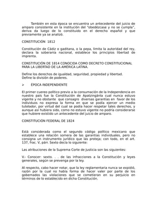 También en esta época se encuentra un antecedente del juicio de
amparo consistente en la institución del “obedézcase y no se cumpla”,
deriva da luego de lo constituido en el derecho español y que
previamente ya se analizó.
CONSTITUCIÓN 1812
Constitución de Cádiz o gaditana, o la pepa, limita la autoridad del rey,
declara la soberanía nacional, establece los principios libertad de
imprenta.
CONSTITUCIÓN DE 1814 CONOCIDA COMO DECRETO CONSTITUCIONAL
PARA LA LIBERTAD DE LA AMÉRICA LATINA.
Define los derechos de igualdad, seguridad, propiedad y libertad.
Define la división de poderes.
➢ ÉPOCA INDEPENDIENTE
El primer cuereo político previo a la consumación de la Independencia en
nuestro país fue la Constitución de Apatzingánla cual nunca estuvo
vigente y no obstante que consagro diversas garantías en favor de los
individuos no expresa la forma en que se podía ejercer un medio
tutelador, por virtud del cual se podía hacer respetar tales derechos, y
aunque así hubiera sido, como no estuvo vigente no podría considerarse
que hubiere existido un antecedente del juicio de amparo.
CONSTITUCIÓN FEDERAL DE 1824
Está considerada como el segundo código político mexicano que
establece una relación somera de las garantías individuales, pero no
consigna un instrumento jurídico que las proteja; con todo, en el art.
137, frac. V, párr. Sexto decía lo siguiente:
Las atribuciones de la Suprema Corte de Justicia son las siguientes:
V.- Conocer: sexto. . . de las infracciones a la Constitución y leyes
generales, según se prevenga por la ley.
Al respecto, cabo hacer notar, que la ley reglamentaria nunca se expidió,
razón por la cual no había forma de hacer valer por parte de los
gobernados las violaciones que se cometieran en su perjuicio en
términos de lo establecido en dicha Constitución.
 