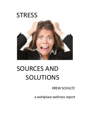  
	
  	
  STRESS	
  
	
  	
  	
   	
  	
  
	
  
SOURCES	
  AND	
  	
  
	
  SOLUTIONS	
  
	
  	
   	
  
	
   	
   	
   	
   	
   	
   	
  	
  	
  	
  	
  	
  	
  	
  DREW	
  SCHULTZ	
  
	
  	
  	
  	
  
	
  	
  	
  	
  	
  	
  	
  	
  	
  	
  	
  	
  	
  	
  	
  	
  	
  	
  	
  	
  	
  	
  	
  	
  	
  	
  a	
  workplace	
  wellness	
  report	
  
	
   	
   	
  
	
  
	
  
 