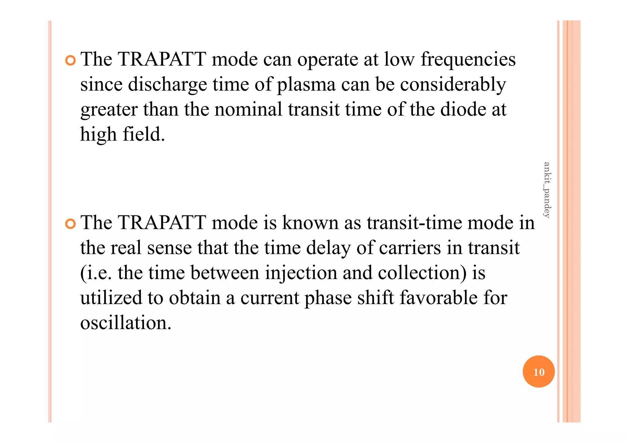  The TRAPATT mode can operate at low frequencies
since discharge time of plasma can be considerably
greater than the nominal transit time of the diode at
high field.
 The TRAPATT mode is known as transit-time mode in
the real sense that the time delay of carriers in transit
(i.e. the time between injection and collection) is
utilized to obtain a current phase shift favorable for
oscillation.
10
ankit_pandey
 