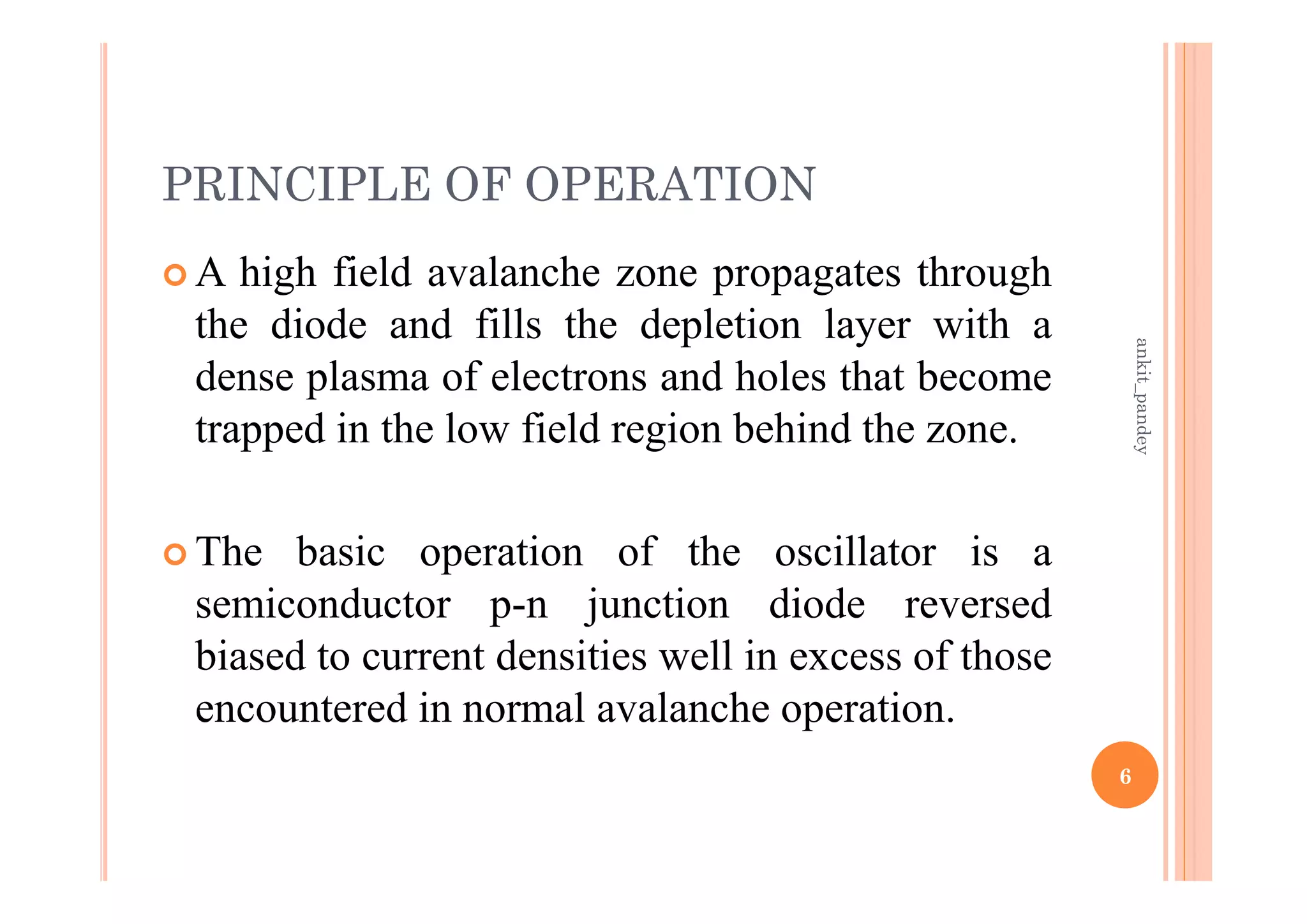 PRINCIPLE OF OPERATION
 A high field avalanche zone propagates through
the diode and fills the depletion layer with a
dense plasma of electrons and holes that become
trapped in the low field region behind the zone.
 The basic operation of the oscillator is a
semiconductor p-n junction diode reversed
biased to current densities well in excess of those
encountered in normal avalanche operation.
6
ankit_pandey
 