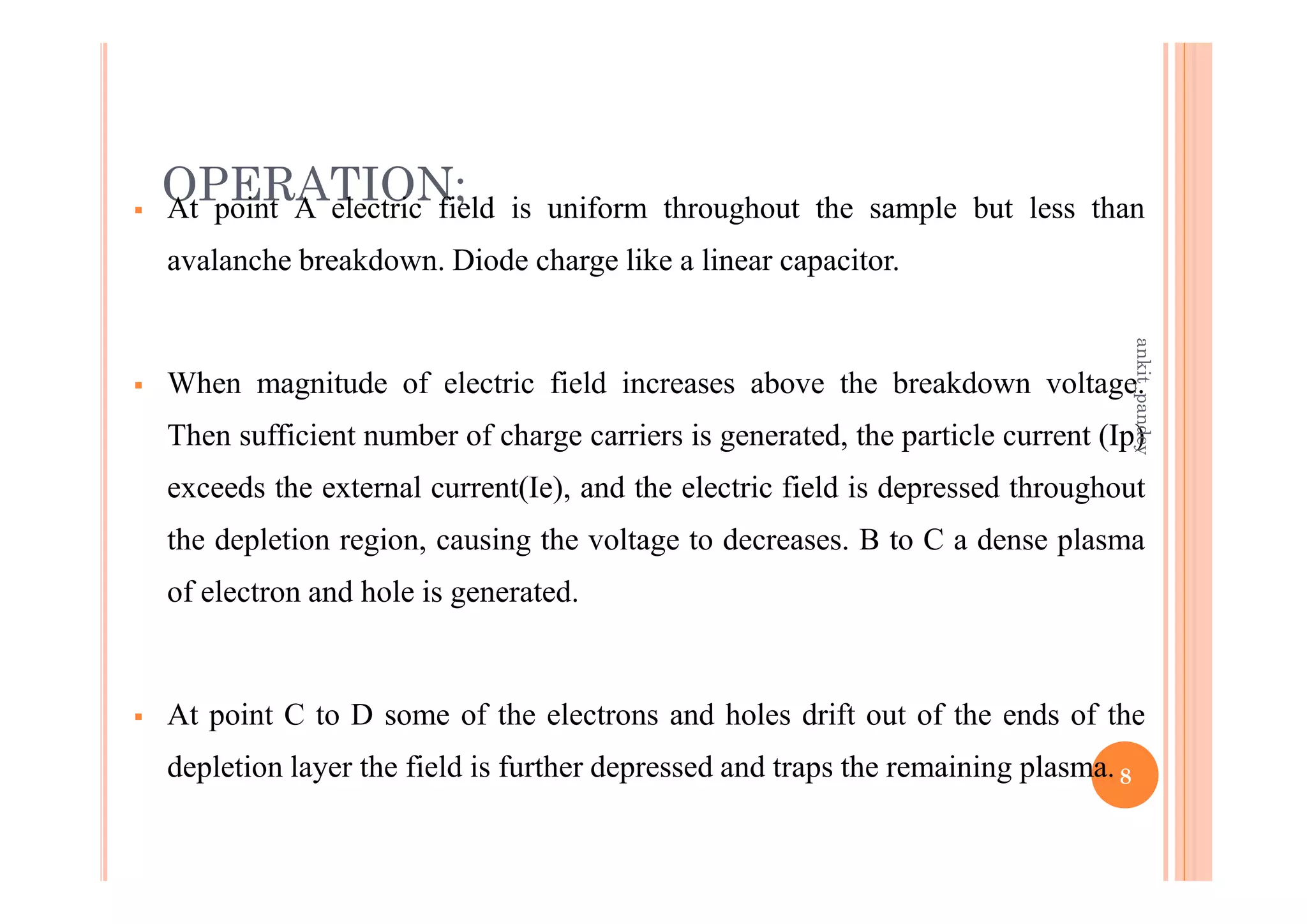 OPERATION; At point A electric field is uniform throughout the sample but less than
avalanche breakdown. Diode charge like a linear capacitor.
 When magnitude of electric field increases above the breakdown voltage.
Then sufficient number of charge carriers is generated, the particle current (Ip)
exceeds the external current(Ie), and the electric field is depressed throughout
the depletion region, causing the voltage to decreases. B to C a dense plasma
of electron and hole is generated.
 At point C to D some of the electrons and holes drift out of the ends of the
depletion layer the field is further depressed and traps the remaining plasma. 8
ankit_pandey
 