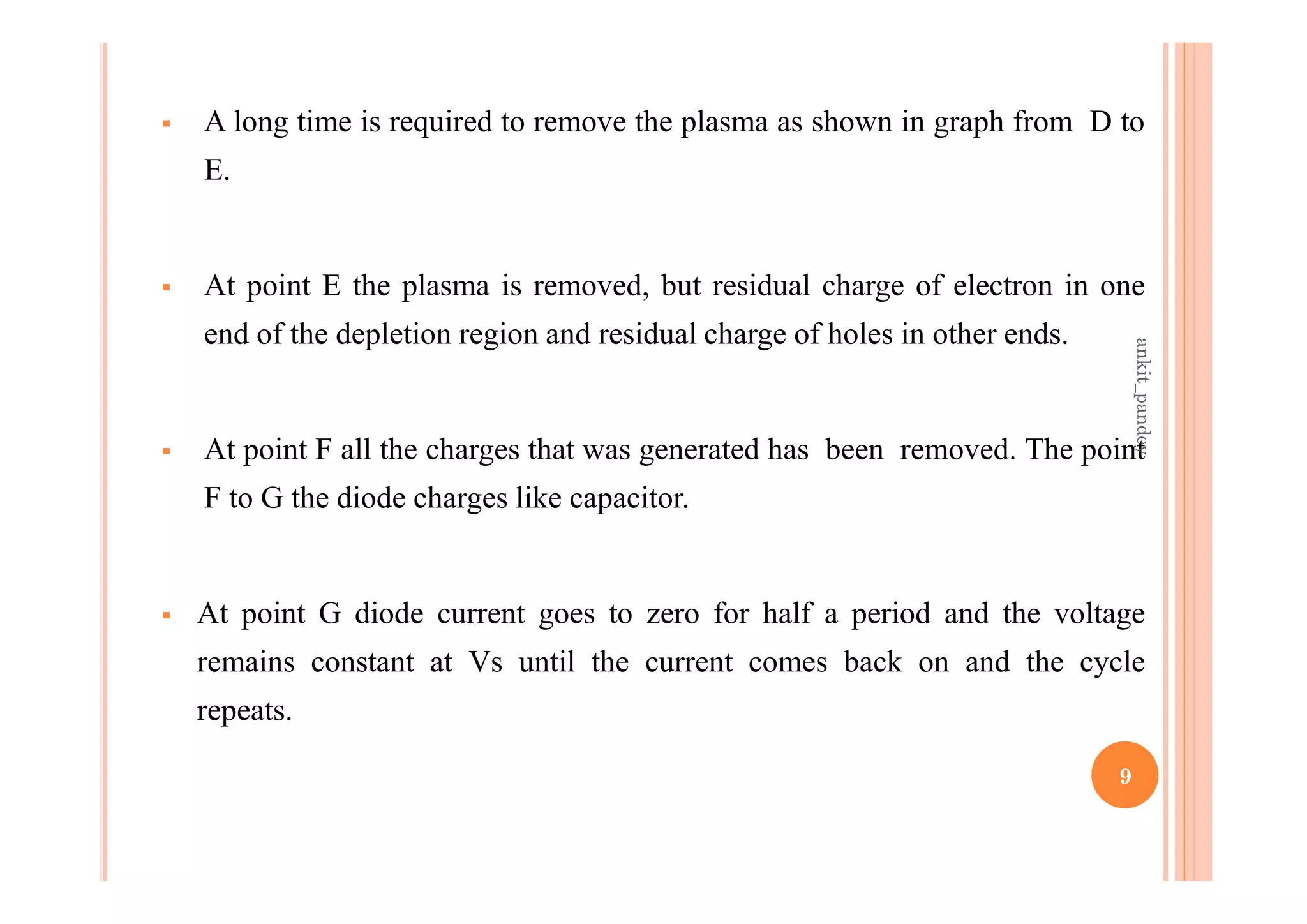  A long time is required to remove the plasma as shown in graph from D to
E.
 At point E the plasma is removed, but residual charge of electron in one
end of the depletion region and residual charge of holes in other ends.
 At point F all the charges that was generated has been removed. The point
F to G the diode charges like capacitor.
 At point G diode current goes to zero for half a period and the voltage
remains constant at Vs until the current comes back on and the cycle
repeats.
9
ankit_pandey
 