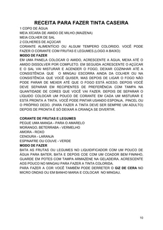 RECEITA PARA FAZER TINTA CASEIRA
1 COPO DE ÁGUA
MEIA XÍCARA DE AMIDO DE MILHO (MAIZENA)
MEIA COLHER DE SAL
2 COLHERES DE AÇÚCAR
CORANTE ALIMENTÍCIO OU ALGUM TEMPERO COLORIDO. VOCÊ PODE
FAZER O CORANTE COM FRUTAS E LEGUMES.(LOGO A BAIXO)
MODO DE FAZER
EM UMA PANELA COLOCAR O AMIDO, ACRESCENTE A ÁGUA, MEXA ATÉ O
AMIDO DISSOLVER POR COMPLETO. EM SEGUIDA ACRESCENTE O AÇÚCAR
E O SAL VAI MISTURAR E ACENDER O FOGO, DEIXAR COZINHAR ATÉ A
CONSISTÊNCIA QUE O MINGAU ESCORRA AINDA DA COLHER OU NA
CONSISTÊNCIA QUE VOCÊ QUISER, MAS DEPOIS DE LIGAR O FOGO NÃO
PODE PARAR DE MEXER ATÉ QUE O FOGO ESTÁ ACESO. DEPOIS VOCÊ
DEVE SEPARAR EM RECIPIENTES DE PREFERÊNCIA COM TAMPA NA
QUANTIDADE DE CORES QUE VOCÊ VAI FAZER. DEPOIS DE SEPARAR O
LÍQUIDO COLOCAR UM POUCO DE CORANTE EM CADA UM MISTURAR E
ESTÁ PRONTA A TINTA. VOCÊ PODE PINTAR USANDO ESPONJA, PINCEL OU
O PRÓPRIO DEDO. (PARA FAZER A TINTA DEVE SER SEMPRE UM ADULTO)
DEPOIS DE PRONTA É SÓ DEIXAR A CRIANÇA SE DIVERTIR.
CORANTE DE FRUTAS E LEGUMES
PEGUE UMA MANGA - PARA O AMARELO
MORANGO, BETERRABA - VERMELHO
AMORA - ROXO
CENOURA - LARANJA
ESPINAFRE OU COUVE - VERDE
MODO DE FAZER
BATA AS FRUTAS OU LEGUMES NO LIQUIDIFICADOR COM UM POUCO DE
ÁGUA PARA BATER, BATA E DEPOIS COE COM UM COADOR BEM FININHO,
GUARDE EM POTES COM TAMPA ARMAZENE NA GELADEIRA. ACRESCENTE
AOS POUCO NO MINGAU PARA FAZER A TINTA COLORIDA.
PARA FAZER A COR VOCÊ TAMBÉM PODE DERRETER O ​GIZ DE CERA ​NO
MICRO ONDAS OU EM BANHO MARIA E COLOCAR NO MINGAU.
10
 