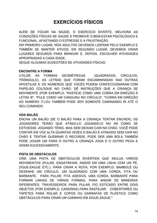 EXERCÍCIOS FÍSICOS
ALÉM DE FOCAR NA SAÚDE, O EXERCÍCIO DIVERTE, MELHORA AS
CONDIÇÕES FÍSICAS DE SAÚDE E PROMOVE O BEM-ESTAR PSICOLÓGICO E
FUNCIONAL, AFASTANDO O ESTRESSE E A FRUSTRAÇÃO.
EM PRIMEIRO LUGAR, NÓS ADULTOS DEVEMOS LIDERAR PELO EXEMPLO E
TAMBÉM SE MANTER ATIVOS. EM SEGUNDO LUGAR, DEVEMOS CRIAR
LUGARES SEGUROS PARA BRINCAR E, DEPOIS, ESCOLHER ATIVIDADES
APROPRIADAS A CADA IDADE.
SEGUE ALGUMAS SUGESTÕES DE ATIVIDADES FÍSICAS:
ENCONTRE A FORMA
UTILIZE AS FORMAS GEOMÉTRICAS (QUADRADOS, CÍRCULOS,
TRIÂNGULO), AS LETRAS QUE FORAM ENCAMINHADAS NAS OUTRAS
APOSTILAS E OS NÚMEROS QUE VOCÊS PODEM CONFECCIONARAM COM
PAPELÃO COLOQUE NO CHÃO. DÊ INSTRUÇÕES QUE A CRIANÇA SE
MOVIMENTE (POR EXEMPLO: "RASTEJE COMO UMA COBRA EM DIREÇÃO À
LETRA B", "PULE COMO UM CANGURU NO CÍRCULO", "CORRA EM DIREÇÃO
AO NÚMERO 3”).OU TAMBÉM PODE SER SOMENTE CAMINANDO IR ATÉ O
SEU COMANDO
VOA BALÃO
ENCHA UM BALÃO (DE O BALÃO PARA A CRIANÇA TENTAR ENCHER), OS
JOGADORES TERÃO QUE ATINGI-LO JOGANDO-O NO AR COMO SE
ESTIVESSE JOGANDO TÊNIS, MAS SEM DEIXAR CAIR NO CHÃO. VOCÊ PODE
CONTAR EM VOZ ALTA QUANTAS VEZES O BALÃO É ATINGIDO SEM CAIR NO
CHÃO E TENTAR QUEBRAR O RECORDE. PODE SER UMA BOLA TAMBÉM
PODE JOGAR UM PARA O OUTRO A CRIANÇA JOGA E O OUTRO PEGA E
ASSIM SUCESSIVAMENTE.
PISTA DE OBSTÁCULOS
CRIE UMA PISTA DE OBSTÁCULOS DIVERTIDA QUE INCLUA VÁRIOS
MOVIMENTOS (PULAR, ENGATINHAR, ANDAR EM UMA LINHA COM UM PÉ,
ZIGUE-ZAGUE ETC.). PARA CRIAR A ROTA, POR EXEMPLO: BAMBOLÊ OU
DESENHE UM CÍRCULO, UM QUADRADO COM UMA CORDA, FITA OU
BARBANTE. PARA PULAR; FITA ADESIVA, UMA CORDA, BARBANTE PARA
FORMAR LINHAS DE VÁRIAS FORMAS, PARA ANDAR DE MANEIRAS
DIFERENTES; TRAVESSEIROS PARA PULAR; FIO ESTICADO ENTRE DOIS
OBJETOS (POR EXEMPLO, CADEIRAS) PARA RASTEJAR; COBERTORES OU
TAPETES PARA ROLAR E COPOS OU GARRAFAS DE PLÁSTICO COMO
OBSTÁCULOS PARA CRIAR UM CAMINHO EM ZIGUE-ZAGUE."
14
 