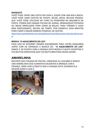 BASQUETE
VOCÊ PODE CRIAR UMA CESTA EM CASA E JOGAR COM UMA BOLA MACIA.
VOCÊ PODE USAR CESTOS DE ROUPA, BALDE, BACIA, BOLSAS RÍGIDAS,
QUE VOCÊ PODE COLOCAR NO CHÃO OU PENDURAR NA MAÇANETA DA
PORTA. PODEM SER USADAS FOLHAS DE JORNAL, BRINQUEDOS FOFINHOS
OU MEIAS ENROLADAS PARA CRIAR AS BOLAS. PARA TORNAR O JOGO
MAIS EMOCIONANTE, DEFINA UM TEMPO, POR EXEMPLO, DOIS MINUTOS
PARA FAZER O MAIOR NÚMERO POSSÍVEL DE CESTAS.
https://www.semprefamilia.com.br/saude/exercicios-fisicos-para-criancas-dentro-cas
a/
MÚSICA “O AQUECIMENTO DO LEO”
FAÇA USO DA INTERNET IREMOS ENCAMINHAR PARA VOCÊS DANÇAREM
JUNTO COM AS CRIANÇAS A MUSICA DO “O AQUECIMENTO DO LEO”
DANCE E SE DIVIRTA COM A CRIANÇA ESTÁ MÚSICA É MUITO DIVERTIDA E
FAZ MUITOS EXERCÍCIOS QUE FAZ MUITO BEM PARA NOSSA SAÚDE.
AMARELINHA
RECORTE DEZ FIGURAS DE FRUTAS, VERDURAS OU LEGUMES E MONTE
UMA AMARELINHA DOS ALIMENTOS SAUDÁVEIS E BRINQUE COM A
CRIANÇA. ONDE CAIR O OBJETO QUE A CRIANÇA ESTÁ JOGANDO ELA
DEVERÁ DIZER O QUE É.
15
 