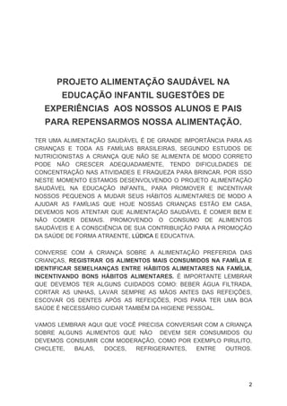 PROJETO ALIMENTAÇÃO SAUDÁVEL NA
EDUCAÇÃO INFANTIL SUGESTÕES DE
EXPERIÊNCIAS AOS NOSSOS ALUNOS E PAIS
PARA REPENSARMOS NOSSA ALIMENTAÇÃO.
TER UMA ALIMENTAÇÃO SAUDÁVEL É DE GRANDE IMPORTÂNCIA PARA AS
CRIANÇAS E TODA AS FAMÍLIAS BRASILEIRAS, SEGUNDO ESTUDOS DE
NUTRICIONISTAS A CRIANÇA QUE NÃO SE ALIMENTA DE MODO CORRETO
PODE NÃO CRESCER ADEQUADAMENTE, TENDO DIFICULDADES DE
CONCENTRAÇÃO NAS ATIVIDADES E FRAQUEZA PARA BRINCAR. POR ISSO
NESTE MOMENTO ESTAMOS DESENVOLVENDO O PROJETO ALIMENTAÇÃO
SAUDÁVEL NA EDUCAÇÃO INFANTIL, PARA PROMOVER E INCENTIVAR
NOSSOS PEQUENOS A MUDAR SEUS HÁBITOS ALIMENTARES DE MODO A
AJUDAR AS FAMÍLIAS QUE HOJE NOSSAS CRIANÇAS ESTÃO EM CASA,
DEVEMOS NOS ATENTAR QUE ALIMENTAÇÃO SAUDÁVEL É COMER BEM E
NÃO COMER DEMAIS. PROMOVENDO O CONSUMO DE ALIMENTOS
SAUDÁVEIS E A CONSCIÊNCIA DE SUA CONTRIBUIÇÃO PARA A PROMOÇÃO
DA SAÚDE DE FORMA ATRAENTE,​ ​LÚDICA​ E EDUCATIVA.
CONVERSE COM A CRIANÇA SOBRE A ALIMENTAÇÃO PREFERIDA DAS
CRIANÇAS, ​REGISTRAR OS ALIMENTOS MAIS CONSUMIDOS NA FAMÍLIA E
IDENTIFICAR SEMELHANÇAS ENTRE HÁBITOS ALIMENTARES NA FAMÍLIA,
INCENTIVANDO BONS HÁBITOS ALIMENTARES. É IMPORTANTE LEMBRAR
QUE DEVEMOS TER ALGUNS CUIDADOS COMO: BEBER ÁGUA FILTRADA,
CORTAR AS UNHAS, LAVAR SEMPRE AS MÃOS ANTES DAS REFEIÇÕES,
ESCOVAR OS DENTES APÓS AS REFEIÇÕES, POIS PARA TER UMA BOA
SAÚDE É NECESSÁRIO CUIDAR TAMBÉM DA HIGIENE PESSOAL.
VAMOS LEMBRAR AQUI QUE VOCÊ PRECISA CONVERSAR COM A CRIANÇA
SOBRE ALGUNS ALIMENTOS QUE NÃO DEVEM SER CONSUMIDOS OU
DEVEMOS CONSUMIR COM MODERAÇÃO, COMO POR EXEMPLO PIRULITO,
CHICLETE, BALAS, DOCES, REFRIGERANTES, ENTRE OUTROS.
2
 