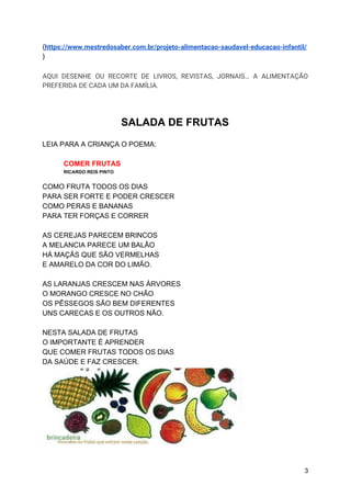 (​https://www.mestredosaber.com.br/projeto-alimentacao-saudavel-educacao-infantil/
)
AQUI DESENHE OU RECORTE DE LIVROS, REVISTAS, JORNAIS… A ALIMENTAÇÃO
PREFERIDA DE CADA UM DA FAMÍLIA.
SALADA DE FRUTAS
LEIA PARA A CRIANÇA O POEMA:
COMER FRUTAS
RICARDO REIS PINTO
COMO FRUTA TODOS OS DIAS
PARA SER FORTE E PODER CRESCER
COMO PERAS E BANANAS
PARA TER FORÇAS E CORRER
AS CEREJAS PARECEM BRINCOS
A MELANCIA PARECE UM BALÃO
HÁ MAÇÃS QUE SÃO VERMELHAS
E AMARELO DA COR DO LIMÃO.
AS LARANJAS CRESCEM NAS ÁRVORES
O MORANGO CRESCE NO CHÃO
OS PÊSSEGOS SÃO BEM DIFERENTES
UNS CARECAS E OS OUTROS NÃO.
NESTA SALADA DE FRUTAS
O IMPORTANTE É APRENDER
QUE COMER FRUTAS TODOS OS DIAS
DA SAÚDE E FAZ CRESCER.
3
 