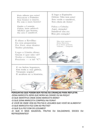 PERGUNTAS QUE PODEM SER FEITAS ÀS CRIANÇAS PARA REFLETIR:
-DONA MARICOTA SERÁ QUE MORA NA CIDADE OU NA ROÇA?
-​O QUE IDENTIFICA ONDE DONA MARICOTA MORA?
-O QUE DONA MARICOTA COMPROU NA FEIRA?
-E VOCÊ DE ONDE VEM AS FRUTAS E LEGUMES QUE VOCÊ SE ALIMENTA?
-O QUE MARICOTA FEZ COM AS FRUTAS?
-O QUE ELA FEZ COM OS LEGUMES?
-​O QUE É MAIS SAUDÁVEL FRUTAS OU SALGADINHO, DOCES OU
REFRIGERANTES?
8
 