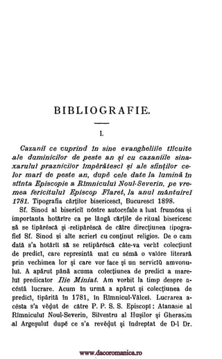 BIBLIOGRAFIE.
I.
Cazanil ce ruprind in sine evangheliile tilcuite
ale daminicilor de peste an si cu cazaniile sina-
xaralui praznicilor lmpera tescl si ale sfinfilor ce-
lor marl de peste an, dupe cele date la lumina In
stint& Episcopie a .R1mnicului Noul-Severin, pe vre-
mea fericitulul Episcop Flaret, la anal mAntuirel
1781. Tipografia cartilor bisericescl, Bucuresci 1898.
Sf. Sinod at bisericil nOstre autocefale a luat frumOsa si
importanta hotartre ca pe langa cartile de ritual bisericesc
stt se tiparesca si -retiparesca de catre directiunea tipogra-
fiet Sf. Sinod si alte scrierl cu continut religios. De o cam
data s'a hotarit sa se retiparesca cate-va vechi colectiuni
de predict, care represinta maT cu sema o valcire literary
prin vechimea for si care vor face si un servicla amvonu-
la A aparut 'Ana acuma colectiunea de predict a mare-
hit predicator Ilie Miniat. Am vorbit la timp despre a.-
cesta lucrare. Acum 4n urmg. a aparut si colectiunea de
predict, tiparita in 1781, in Rimnicul-Valcet. Lucrarea a-
cesta s'a veclut de catre P. P. S. S. Episcopi Atanasie al
Rimniculul Noul-Severin, Silvestru al Husilor si Gheras;m
-al Argesulut dupe ce s'a reveclut si indreptat de D-1 Dr.
:
www.dacoromanica.ro
 