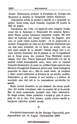1060 BIBLIOGRAFIE
7
Const. Chiricescu, profesor la Facultatea de Teologie din.
Bucuresct si director al Tipografiel cartilor bisericesci.
Colectiunea acesta de predict e tiparita cu o deosebita in-
grijiref. hartie bunk litera frumOsa. Coprinde 83 predict in
658 de pagint.
Colectiunea din 1781 s'a tiparit de catre Grigorie Irodia-
conul din sf. Episcopie a Rimniculul din porunca Episco-
pului Filaret pentru luminarea poporulul crestin. Me simt
dator sa reproduc aid insusl cuvintele lut Grigorie, prin
care ne arata, rostul acestel lucrari: t A se propovedui a-
deverul Evangheliel de catre cel din rinduela bisericesci este
cea mat mare trebuinta; tar a-1 tacea pe acesta este cea
mat mare osinda. i ce osinda? Osinda slugel care a as-
cuns talantul Domnulut sell in pament si nu l'a negutatorit
pre el. Drept aceea, din porunca Prea Sfintitulut nostru
stapan, Chir Chir Filaret Episcopul Rimniculut s'a dat in
stamba acesta dumnecle6sca carte, intru care se coprind
Cazaniile Duminicilor de peste an, aratand fieste-carea in sine-
talcuirea Evangheliel Duminicel pentru mat buns intelegerea
poporulul de obste etc.*. Mat in urma arata, ca crestinul
e dator pentru mantuirea si fericirea sa sa asculte cuvintu,
dumneleesc si sa.-1 urmeze. A nu-1 asculta e a petrece in
nesciinta spre real sea si cu respunderea servitorilor bi--
sena
Multe lucrurl folositore se pot dobandi din citirea predi-
cilor din acesta colectiune, atat de crestinl cat si de preott.
Mat cu sena numerOsele exemple sung forte instructive.
Pe langa acesta, limba predicilor e simpla si We fi price-
puta de oil si tine. Prin urmare, acesta scriere merita a-
terOunea cititorilor acestei reviste
II.
Cuvintari bisericesci de Dr. George Popovicitz, pro-
topresbitar ort. In Lugoj. Caransebef 1898.
www.dacoromanica.ro
 