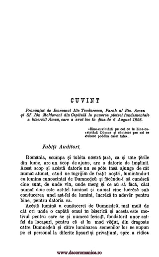 CUVINT
Pronunfat de Iconomul lie Teoclorescu, Parch al Bis. Anna
Sf. Ion Moldova& din Capitala la punerea Notre% fundamentals
a bisericii Amza, care a avut loc in diva de 6 August 1898.
Bine-cuvinteziL pe eel ce to bine-cu-
erintezi Dome si sfintesce pre ceT oe
ilubesc podoba easel tale,.
lubiti Auditor',
Romania, scumpa i Iubita nOstra Sara, ca tOte lesrile
din lume, are un scop de ajutis, are o datorie de implinit.
Acest scop acesta datorie nu se 'Ate lnsa ajunge de cat
numal atunci, cand ne ingrijim de fratiI notri, luminandu-I
cu lumina cunoscintel de Dumneclet. i facendu -1 sa cunOsca
cine sunt, de unde yin, unde merg §i ce au sa faca, cacl
numal cine este ast-fel luminat Si numal cine lucreza sub
conducerea unel ast-fel de lumini, lucreza In adever pentru
bine, pentru datoria sa.
Ac6sta lumina a cunoscereI de Dumneclet., mal mult de
cat -orl unde o capita omul In biserica i acesta este mo-
tivul pentru care se i numesc fericitl, fondatoriI unor ast-
fel de locaprI, pentru c5 el In mod veclut, din dragoste
catre Dumnecleu i catre luminarea semenilor for se supun
pe el personal la diferite lipsurl §i privatiuni, spre a ridica
i
si
si
www.dacoromanica.ro
 