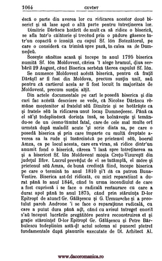 1064 CUVINT
esca, o parte din averea for cu ridicarea acestor doue bi-
sericl si sa lase apol o alt parte pentru intretinerea lor.
Dimitrie Darascu hotarit de mult ca sa ridice o biserica,
se afla trite° calatorie si trecend prin o padure gasesce In-
tr'un copaclii o iconita cu capul Sf. 16n Botezatorul, pe
care o consider& ca trimisa spre paza, in calea sa _de Dum-
neclea.
Sose0e sanetos acasa §i Incepe in anul 1795 biserica
numita Sf. 16n Moldoveni, cariea 'I alege hramul, cliva ser-
baril 29 August, and Biserica serbeza taerea capului Sf. I6n.
Se numesce Moldoveni acesta biserica, pentru ca frail
Darastl ar fi fost din Moldova, precum sustin unit, sail
pentru n& cartierul acela .ar fi fost locuit, In majoritate de
Moldoveni, precum sustin altil.
Din actele documentale pe cari le poseda biserica si din
cari fac acesta descTiere se vede, ca Nicolae Darascu re-
mane mostenitor al fratelul seu Dimitrie §i se hotaraste ca
si fratele sett la ridicarea unul locas Dumnecleesc. Pana ca
el WO Indeplinesca dorinta Insa, se bolnavete si teman-
du-se de un desnolamInt fatal, care de cele mal multe orl
urmeza dupa maladil acute '§I scrie diata sa, pe care o
poseda biserica si prin care Invade cu multa dreptate a-
verea sa la rude §i insarcineza pe prietenul set, boerul
Amza, ca pe local acesta, care era viran, sa ridice dintr'un
anumit fond o biserica, careea 'I lass spre Intretinerea sa
si a bisericei Sf. I6n Moldoveni nat0a Cretu-Vizure0 din
judetul Ilfov. Lucrul preveclut de el se intampla, el more §i
prietenul sea Amza, de buna credinta fiind, incepe biserica
pe care o termina In anul 1810 da ca patron Buna-
Vestire. Biserica ast-fel ridicata, cu micl reparatinnl a du-
rat pans in anal. 1846, and in urma incendiulul de care
a fost cuprinsa i se face o radicala restaurare cu care a
durat apol pana In anul 1875, and prin staruinta D-lor
Epitropl de atunci Gr. Galasescu si G. Urmuzache si a preo-
tulul paroh Androne 'i se face o reparatiune cu
care a putut dura pans ac i, cand cu avisul Intregel enoril
s'at inceput lucrarile pregatitOre pentra reconstruirea el si
grade staruintel D-lor Epitropl Gr. Galasescu §i Petre Bar-
bulescu Indeplinim asta-cll actul solemn al punerei pletrel
fundamentale dup, planurile executate de DI. Arhitect Al.
radicals,
ei'l
www.dacoromanica.ro
 