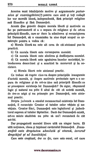 970 moRALA LIBERA
Acestea stint trImbitatele motive i argumente pater-
nice qi convingetore(?) pentru care ateil i top coda0T
for vor moral& libera, independents, Wa principil religiOse
sad filosofice §i fara Dumnecleti.
Aceste Elise generic despre morala libel% §i motivele ce
fac pe patronatoril el a o separa de religiune §i de orl-ce
principiti filosofic, care ar duce la admiterea §i recun60erea
lul Dumnecleil, ss o examinam in sine dupe scopul ce ur-
mare0e pentru a vedea Ca:
a) Mora la libel% nu este alt ceva de cat ateismul pus in
practica.
b) Ca morala libera este corumperea morale!.
c) a morala libera este abolirea §i desfiintarea morale!.
d) Ca morala libera este sguduirea bazelor societatel, In-
troducerea desordinel §i a anarhie! In moravur! Si in so-
cieta t e.
a) Morala libera este ateismul practic.
Ce trebue sa cugete cine-va despre principiile inaugurate
d'acesta morala, i despre motivele pretextate spre a o se-
para de religiune §i de oll-ce idee salt principil. filosofic ce
ar presupune existenta lul Dunmecleil? De sigur, respunsul
logic i natural nu 'Ate fi altul de cat ca acesta morala,
de ere -ce nega i nu prime§te pre Dumneclett, este ateis-
mul practic.
Drepta judecata a omulul recunoscend existenta lul Dum-
necleti, it recunNte Creator al tutulor celor veclute i ne-
veclute. Creator find, Dumneclett este legluitorul 0 judeca-
torul suprem al tutulor fapturilor. Daces dar Dumne4eu exists,
orl-ce minte sanatOsa nu pOte sa nu'l recun6sca de cat
ast-fel.
Dar propagatoril morale! libere tin un singur lucru. Et
WO. notiunea, ideea i Intelesul cuvtntulu! Dtimnecleit. Dum-
necletz' este dreptatea absolutes .7i eterna, izvorul
drept'atel qi al bunatacel.
Care este cre0inul, dar ce clic, care este omul, or! care
www.dacoromanica.ro
 