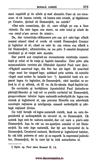 MORALA LIBERA 973
sunt capabill §i de altele §i mal absurde. Pare ca nu recu-
nosc el cs lumea exists, cg, lumea este creatI, §i tagaduesc
pe Creator, Vicend c5. Dumnecleti, nu exists?
«Dar este consciinta, Vic el, care obliga pe om a face
«binele. Ea este legea cea mare, ea este totul si afar5. de
(ea omul n'are nevoe de nimic'.
Da, dar consciinta dlluzesce pre om 0-1 este lege stint&
numal atunci and el crede c5. exists Dumnelet Creator
§i legluitor al el; eand ea este In om vOcea cea sfinta a
lul DumneVeil; altmintrelea, ea nu pOte fl omului dreptarul
credintel si al vietel sale morale.
Dar pare/ nol cre0inif nu recunOscem existenta consci-
intef §i rolul el In viata §i faptele Omenilor. Cine pOte ulta
memorabilele cuvinte ale Sfintulul Apostol Paul care Vice:
«135.ganif neavend lege, din fire fac ale lege!. El neavend
«lege sunt for singurf lege; aratand prin acesta c5. cererile
«lege! sunt scrise In inimile lor* 1). Apostolul frig n'a se-
parat legea legluitor, de Dumnelea.; imediat se re-
fell la el si afirm5., c5. El va da fie-caruia dupe faptele
De cuvintele §i invetatura Apostolulul Paul tinendu-se
parintil Biserici si totl eel ce predic cuvintul lui Dumnecleu,
propoveduesc tutulor legea naturals nedeslipita de legea cea
eterna §i legluitorul el, a§a precum filosofia cea adeverata
socote0e ratiunea §i inteligenta umana nedeslipita si par-
ta§a ratianef divine.
Cu totil Invat5, ca legea naturals exists, insa. ea este de-
pendentl §i nedesp5.rtiti de isvorul el, de Dumneleii. C5.
acesta lege este in natura omulul, dar cel care a pus'o este
DumneVeti. Asa in cat ea nu apartine omulul ci lui Dum-
neVel Ea este lege naturals, dar 10 are inceputul de la
DumneVet., Creatorul naturel, facetorul §i legluitorul tutulor,
in cat WO. puterea el este §i se raport5. la supremul judec5.-4
tor, DumneVell, de la care 10 fa Witt autoritatea ei.
1) Epist. ap. Paul at-re Romani II, 14.
de cad
lul.
www.dacoromanica.ro
 