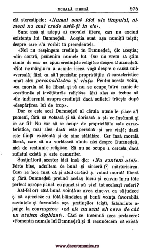 MORALA LIBERA 975
cat stereotipele: «Numal sunt idel ale timpului, ni-
men) nu mai crede aster -c11 In ele'.
Sunt insa i adeptl al moralel libere, earl nu exclud
existenta Jul Dumnedel Acestia sunt asa numitil teistl;
despre care s'a vorbit in precedentele.
«Nol nu respingem credinta In Dumnedeil, dic acestia;
«din contra, pomenim numele lul. Dar nu vrem sa stim
nimic de cea ne spun credintele religiOse despre Dumnecleti.
«Nol ne marginim a admite ideea vaga despre o causer uni-
«versala, fara ca precisam proprietatile el caracteristice
«mai ales personalitatea si viata. Pentru acesta voim,
«ca morala sa fie libera i sa nu se ocupe intru nimic de
«cestiunile i invetaturile religi6se. Mal ales ea trebue sa
«fie indiferenta asupra credintel daca sufletul traeste dupe
«despartirea lui de trup).
Dar ce este acel Dumnedeti al caruia nume le place a'l
pomeni, fara sa voiasca i sä doriasca a sti ce insemna
ce ar fi? Nu vor sa se ocupe de proprietatile sale carac-
teristice, mai ales daca este person, si are viaa; daca
este fiinta existenta si de sine statatOre. Cer ins& morala
libera, care sä nu vorbiasca nimic nici despre Dumnedeii,
nicl de cestiunile religiOse. Sa nu se ocupe a cerceta daca
sufletul exista si este nemuritor.
Sustinatoril, acestor idei Irma clic: «Nu suntem ateb.
FOrte bine, admitem de buna i sincerer (?) marturisirea.
Cum se face ling ca ateil cer'end i voind morala fiber&
,fara Dumneddi pretind acelas lucru i convin intru t6te
perfect aprOpe punct cu punct i ail si el tot aceleasl vederl?
Ast-fel orl cats build vointa ar avea cine-va ca sa judece
i sa aprecieze cu titer blandetea buna vointa favorabila
cuvintele si formulele asa pretinsilor teitl, fatalminte a-
jupge la convingerea: «cer ele nu sunt alt ceva de cat
un ateism degbizat). Cad ce insemna acea prefacere:
4Pomenim numele lul Dumnecleu si 4i recunOscem ca exista
sal
§i
si
si
9i
www.dacoromanica.ro
 