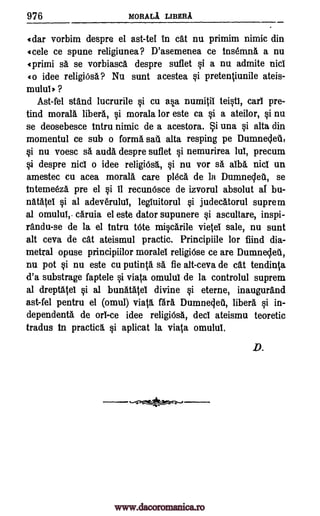 976 MORALA LIBERA
idar vorbim despre el ast-tel In cat nu primim nimic din
(cele ce spune religiunea? D'asemenea ce tns6mna a nu
Iprimi sa se vorbiasca despre suflet §i a nu admite nicl
(o idee religiOsa ? Nu sunt acestea §i pretentiunile ateis-
mulul ) ?
Ast-fel stand lucrurile 0 cu asa numitil teistl, cart pre-
tind moral& libera, §i morala for este ca §i a ateilor, si nu
se deosebesce tntru nimic de a acestora. i una §i alta din
momentul ce sub o forma sail alta resping pe Dumnecleti,
§i nu voesc sa auda despre suflet §i nemurirea lut, precum
vi despre nicl o idee religiOsa, §i nu vor sa. alba nicl un
amestec cu acea morala care pldca de la Dumneclea, se
Intemeeza pre el §i 11 recunOsce de izvorul absolut al bu-
natateI si al adeverulut, legluitorul si judecatorul suprem
al omulul,. caruia el este dator supunere si ascultare, inspi-
randu-se de la el tntru tote micarile vietel sale, nu sunt
alt ceva de cat ateismul practic. Principiile for fiind dia-
metral opuse principiilor morale religiose ce are DumnesleA,
nu pot si nu este cu putinta O. fie alt-ceva de cat tendinta
d'a substrage faptele §i viata omulul de la controlul suprem
al dreptatel si al bunatatel divine §i eterne, inaugurand
ast-fel pentru el (omul) viata, far. Dumnegeti, libera qi in-
dependents, de orl-ce idee religiOsa, deci ateismu teoretic
tradus to practica §i aplicat la viata omulut.
D.
www.dacoromanica.ro
 