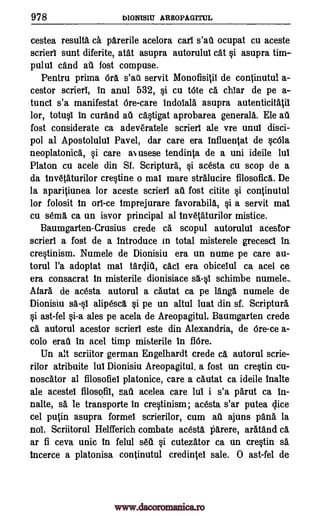 978 DIONISIU AREOPAGITUL
cestea result& ca. parerile acelora cart s'au ocupat cu aceste
scrierl sunt diferite, atat asupra autorului cat §i asupra tim-
pulut cand au fost compuse.
Pentru prima Ora s'ai'd servit Monofisitil de continutul a-
cestor scrierl, in anul 532, *i cu tote ca chiar de pe a-
tunct s'a manifestat Ore-care indolala asupra autenticitatil
lor, totu§1 in curand au caOgat aprobarea generals. Ele ail
fost considerate ca adeveratele scrierl ale vre unul disci-
pol al Apostolulut Pavel, dar care era influentat de cOla
neoplatonica, Si care aN usese tendinta de a uni ideile lui
Platon cu acele din Sf. Scriptura, §i acesta cu stop de a
da Inv6taturilor cretine o mat mare stralucire filosofica. De
la aparitiunea for aceste scrieri ail fost citite i continutul
for folosit in ort-ce Imprejurare favorabila, Si a servit mat
cu s6ma ca un isvor principal al Inv6taturilor mistice.
Baumgarten-Crusius crede ca scopul autoruluT acestor-
scrierl a fost de a introduce in total misterele grecesci in
cre§tinism. Numele de Dionisiu era un nume pe care au-
torul l'a adoptat mat tarcliti, cad era obicelul ca acel ce
era consacrat in misterile dionisiace salt schimbe numele..
Afara de acesta autorul a cautat ca pe langa numele de
Dionisiu Mil alipesca §i pe un altul luat din sf. Scriptura
§i ast-fel §i-a ales pe acela de Areopagitul. Baumgarten crede
ca autorul acestor scrieri este din Alexandria, de Ore-ce a-
colo erau in acel timp misterile in flOre.
Un alt scriitor german Engelhardt crede ca autorul scrie-
rilor atribuite lut Dionisiu Areopagitul, a fost un cretin cu-
noscator al filosofiel platonice, care a cautat ca ideile inalte
ale acestel filosofit, sail acelea care hit i s'a parut ca In-
nalte, sa le transporte in cretinism; acesta s'ar putea Vice
cel putin asupra formel scrierilor, cum ail ajuns pana la
not. Scriitorul Helfferich combate acesta liarere, aratand a
ar fi ceva unit In felul s66 §i cutezator ca un cretin si
tncerce a platonisa continutul credinteb sale. 0 ast-fel de
www.dacoromanica.ro
 