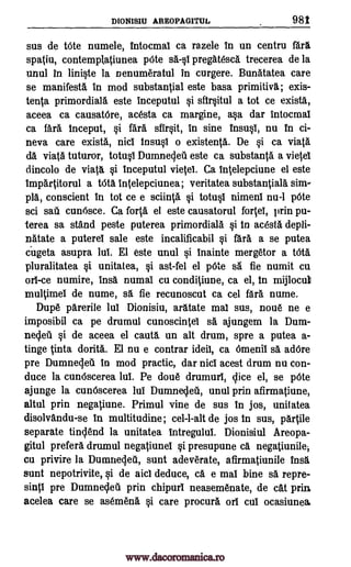DIONISIU AREOPAGITUL 982
sus de trite numele, intocmal ca razele in un centru far%
spatiu, contemplatiunea p6te sell pregatesca trecerea de la
unul In lini§te la nenumeratul in curgere. Bunatatea care
se manifest& in mod substantial este basa primitiva; exis-
tenta primordial& este inceputul §i sfir§itul a tot ce exista,
aceea ca causatere, acesta ca margine, a§a dar intocmal
ca far& inceput, i fara sfir§it, in sine insu§1, nu In ci-
neva care exista, nici insu§i o existents. De §i ca viata
da viata tuturor, totql Dumnecleil este ca substanta a vietei
dincolo de viata §i inceputul vietei. Ca Intelepciune el este
Impartitorul a Wt& intelepciunea; veritatea substantial& sim-
pla, conscient In tot ce e sclinta §i totu0 nimeni nu-1 pOte
sci sati cunOsce. Ca fort& el este causatorul fortei, prin pu-
terea sa stand peste puterea primordiala gi in acesta depli-
natate a puterei sale este incalificabil i fara a se putea
cugeta asupra la El este unul i inainte mergetor a WU
pluralitatea §i unitatea, Si ast-fel el pOte sa fie numit cu
orl-ce numire, insa numal cu conditiune, ca el, in mijlocull
multimei de nume, sa fie recunoscut ca cel fara nume.
Dupe parerile lul Dionisiu, aratate mai sus, noue ne e
imposibil ca pe drumul cunoscintei sa, ajungem la Dum-
ne4eil §i de aceea el cautl un alt drum, spre a putea a-
tinge tinta dorita. El nu e contrar ideil, ca Omenii sa adOre
pre Dumnecleil In mod practic, dar nici acest drum nu con-
duce la cundscerea Int. Pe doue drumurl, lice el, se p6te
ajunge la cun6scerea WI Dumnecleti, unul prin afirmatiune,
altul prin negatiune. Primul vine de sus in jos, unitatea
disolvandu-se in multitudine; cel-l-alt de jos in sus, partile
separate tinclend la unitatea intregului. Dionisiul Areopa-
gitul prefer& drumul negatiunei §i presupune ca negatiunilei
cu privire la Dumneclett, sunt adeverate, afirmatiunile Ins
sunt nepotrivite, i de aici deduce, O. e mai bine sä repre-
sinti pre Dumnecleil prin chipuri neasemenate, de cat prin.,
acelea care se asemena §i care procur6 ori Cul ocasiunea
www.dacoromanica.ro
 
