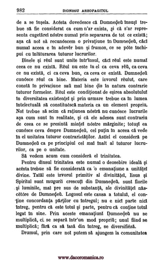 982 DIONISIU AREOPAGITUL
de a se insela. Acesta dovedesce ca. Dumnecleti insusl tre-
bue sg, fie considerat ca cum n'ar exista, si c& s'ar repre-
sents cugetarei nOstre numal prin separarea de tot ce exista;
asa ca noT sa recunOscem o privatiune in Dumnecleb., cAci
numai aceea e in adever bun si frumos, ce se p6te inchi-
pui cu inlIturarea tuturor lucrurilor.
Binele si rAul sunt unite intr'insul, cad itul este numal
ceea ce nu existA. RAul nu este in el ca ceva refit, ca ceva
ce nu exista, ci ca ceva bun, ca ceva ce exista. Dumnecleti.
cunOsce r6u1 ca bine. Materia este izvorul reului, care
consta in privatiune sail mai bine clis in natura contrarie
tuturor formelor. Reul este conditionat de esirea absolutului
in diversitatea existentel si prin urmare trebue ca in lumea
intelectuala se constituesca materia ca un element propriu.
Nol trebue s& scim ca ratiunea nOstre, nu cun6sce lucrurile
asa cum sunt in realitate, si ca ele adesea sunt contrariu
de ceea ce se presintA mintel nOstre marginite; totusi ea
cunOsce ceva despre Dumnecleti, cel putin in aceea ca. vede
In el unitatea tuturor contrarietatilor. Astfel el considers pe
Dumnecieu ca pe principiul cel mai malt al tuturor lu.cru-
rilor, ca pe o unitate.
SA vedem acum cum considerA el trinitatea.
Pentru dinsul trinitatea este numal o deosebire ideal& si
acesta trebue sa fie considerate ca 'o emanatiune a unitAtei
divine. Tatal este izvorul primitiv at divinitAtel, Iisus si
Spiritul sunt muguril crescutl din Dumneclet, sunt florile
si luminile, mai pre sus de substanta, ale divinitatel nAs-
cetbre de Dumnecleti. Logosul este calm a totului, el con-
-tine concordanta partilor cu intregul, nu e nici parte nick
intreg, pentru ce este totul si parte, pentru cA, confine taul
legat In sine. Prin aceste emanatiuni DumnaleA nu se
multiplica, ci. se separa intr'un mod propria; unul fiind se
multiplica; fArA. ca se 18.ss din intreg, se diversifieza.
Drumul, prin care nol putem se ajungem la comunitatea
www.dacoromanica.ro
 