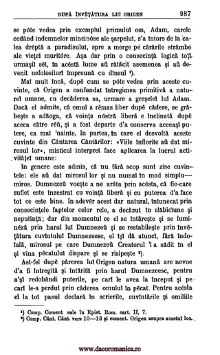DUPA INVtTATURA LUI ORIGEN 987
se pOte vedea prin exemplul primulul om, Adam, carele
cedand indemnelor mincinOse ale §arpelul, s'a intors de la 'ca-
lea drepta a paradisulul, spre a merge pe cararile strambe
ale vieteI muritOre. A§a dar prin o consecinta logic& toll,
urmasil sal, in acesta lume au ratacit asemenea si ail de-
venit nefolositorl impreuna cu dinsul 1).
Mal mutt Inca, dupe cum se pOte vedea prin aceste cu-
vinte, ca Origen a confundat intregimea primitive a natu
re umane, cu decaderea sa, urmare a gre§elel lul Adam.
Dace. el admite, ca omul a remas liber dup6 cadere, se gra-
be§te a adaoga, ca vointa nOstra fiber& e Inclinata dupe
aceea catre WI, §i a fost departe d'a conserva aceea0 pu-
tere, ca mai 'nainte. In partea, in care el desvolta aceste
cuvinte din Cantarea Cantarilor: «Ville Inflorite au dat mi-
rosul lore, misticul interpret face aplicarea la lucrul acti-
vitatel umane:
In genere este admis, ca nu fad stop sunt zise cuvin--
tele: ele au dat mirosul for §i nu numal In mod simplu
miros. DumnezeU voqte a ne arata prin acesta, ca fie-care
suflet este inzestrat cu vointa libera si cu puterea d'a face
tot ce este bine. In adever acest dar natural, Intunecat prin
consecintele faptelor celor rele, a decazut in slabiciune si
neputinta; dar din momentul ce el se intare0e §i se lumi-
n6za prin harul lui Dumnezeti §i se restabile§te prin hive-
tatura cuvintulul Dumnezeesc, el 40 cla atunci, fad. Indo-
lala, mirosul pe care Dumnezeil Creatorul '1 a Wit in el
§i vina pecatulul dispare §i se risipe0e 2).
Ast-fel dupe parerea lul Origen natura umane are nevoe
d'a fi Intregita. 0 tntarita prin harul Dumnezeesc, pentru
a'0 redobandi puterile, pe cart le avea la inceput §i pe
earl le-a perdut prin caderea omulul in p6cat. Pentru acesta
el la tot pasul declare In scrierile, cuvfntarile §i omiliile
1) Comp. Coment sale in Epist. Rom. cart. II, 7.
9 Comp. Cant. Cant. vers 10-13 cd. ooment. Origen asupra acestul loo..
.
www.dacoromanica.ro
 