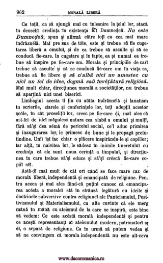 962 MORALA LIBERA
Cu totil, ca sa ajung& mai cu Inlesnire la telul lor, ataca
in deosebi credinta 'in existenta III Dumneolet. Nu este
Damneder, spun i afirma catre top cu cea mai mare
indraznela. Mal' pre sus de tote, este si trebue sa fie cuge-
tarea libera a omului, si de ea trebue sa asculte si sa se
conduca fie-care. In cugetare si in fapte, ea si numal ea tre-
bue sa inspire pe fie-care om. Morala si principiile de cart
trebue sa asculte si sa se conduca fie-care om in viata sa,
trebue sa fie libere si sa, n'alba nice un amestec ea
nicI un fel de idee, dogma sail invetaturg religidsa.
Mal mult chiar, directiunea moral& a societatilor, nu trebue
sa apartina nits unel bisericl.
Limbagiul acesta it in cu atata indrasnela si fanatism
In scrierile, ziarele si conferintele lor, top adeptii, acestor
scOle, in cat proselitil lor, crest pe fie-care di, mai ales di
ast-fel de idei magulesc natura cea slabs a omului si multi,
fara WO dea sema de pericolul social, ce'l aduc primirea
si inaugurarea lor, le primesc de bune si be propaga pretu-
tindine. Unil isi fac chiar o placere inspirandu-le si copiilor;
Tar alp,. in naivitea lor, le sadesc in inimile tineretului cu
credinta ca ele sunt noua cerinta a timpului, si directiu-
nea in care trebue asi educe si WO cresca fie-care co-
piii set
Asta-di maT mult de cat orl cand se face mare caz de
morall libera, independenta si emancipata de religiune. Pen_
tru aceea si mai ales fiind-ca putini cunosc ca emancipa-
rea acesta a moralei sta in stransa legatura cu ideile si
doctrinele subversive contra religiunel ale Panteismulul, Posi-
tivismulul si Materialismulul, cu alte cuvinte ca ele merg
mana In mana cu ateismul de la care se inspira, este bine
sa vedem: Ce este acesta morala independenta si pentru
ce acesti representanti al ateismului modern, patronatorl al
el, o separa de religiune. Ca In urma A, putem vedea si
sa ne convingem ca morala independenta nu este alt-ceva
www.dacoromanica.ro
 