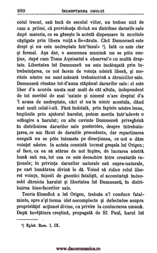 990 INDREPTAREA OMULUI
colul trecut, sail. Inca de secolul viitor, nu trebue nici de
cum a priimi, c& provide* divine nu distribue darurile sale
dupe materia, ce ea gasqte la acesta dispensare in meritele-
castigate prin libera voita a fie-carula. Cad Dumnezeti este
drept §i nu este nedreptate tntr'insul' 1). Iate ce este clan
§i formal. Asa dar, o asemenea maxima nu se pOte sus-
tine, dupe cum Toma Aquinatul a observat'o cu multa drep-
tate. Libertatea lui Dumnezeti nu este incatu§ata prin in-
trebuintarea, ce nos facem de vointa nOstra libera, §i me-
ritele nOstre nu suet masura trebuinciOsa a darniciilor sale.
Dumnezeu remane tot-d'auna stapanul darurifor sale: el este
liber d'a acorda unula mai mult de cat altuia, independent
de tot meritul de mai 'nainte vi nimeni n'are dreptul d'a
'1 acusa de nedreptate, cad el nu la nimic acestuia, and
mai mult celui-l-alt. Fare indoiala, prin faptele nOstre bune,
tmplinite prin ajutorul harului, putem merita intr'adever o-
adaogire a harului; cu alte cuvinte Dumnezeil privegheza
In distribuirea darurilor sale posteriOre, despre intrebuin-
tarea, ce am facut de darurile precedente, dar repartisarea
neegala nu se pOte intemeia pe directiunea, ce not o dam
vointel nostre. In acesta consista tocmal gre§ala lui Origen;
el face, ca ea sa atarne de nos In§ine, de lucrarea nOstra.
buns, sail rea, tot cea ce este deosebire Intre creaturile ra-
tionale; in privinta darurilor naturale sail supra-naturale,
pe cart bunatatea divine le da. Voind sa ridice rolul libe-
res vointe, injosit de gnostici fatali§ti, el accentueze tndeo-
sebi darnicia harului §i libertatea lui Dumnezeil, In distri-
buirea bine-facerilor sale.
Teoria filosofica a lui Origen, trebuia a'l conduce fatal-
minte, spre a'§i forma idei necomplecte §i defectuose asupra
proprietatel actiunei divine, cu privire la conlucrarea umana.
Dupe Invetatura creqtina, propagate de Sf. Paul, harul lui
1) Epist. Rom. I, IX.
www.dacoromanica.ro
 