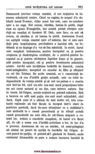 DUPA INVETATURA WI ORIGEN 991
Dumnezeil previne vointa omului, el are initiativa In lu-
-crarea mantuirei nOstre. Cand ne rugam, in scopul d'a do-
bandi harul D-zeesc, chiar acest liar este, care ne conduce
spre a ne ruga. Nol cerem,' cautam, batem la WO., dupe
-cum ne spune Evanghelia, dar acesta prima sfortare este
deja un resultat al lucrarel Sf. Duh, care face, ca nol sa
cerem, sa cautam si sa batem la pOrta. Asemenea
nu Wepta vointa omului spre a'l mantui, dar el este care
deja prin inspiratiunea prevezatOre a harulul seti, ne in-
demna §i ne Impinge d'a voi sa fim mantuiti. In scurt, harul
este neaparat trebuinclos, pentru inceputul ca si pentru
cre§terea §i desav1rsirea credintel, de o potriva pentru in-
ceputul ca §i pentru savirOrea faptelor bune §i in genere,
eat pentru inceputul, cat §i pentru terminarea mantuirei
nostre. Ast-fel este Inve(atura hcitarita de biserica, contra
semi-pelagianilor, incepend cu sinodul de Efes §i sfarOnd
cu cel din Trident. De acolo urine* ca o consecinta In-
vederata, ca cea gratie actuala, este cu totul in-
dependenta de vointa nOstra §i ca not nu putem a o merita
nici Intr'un fel, cad nu este cea mai mica proportiune intre
un act curat natural si un dar, care Intrece natura. Dar
in teoria lui Origen, aceste notiunl nu puteati subsista,
a incerca cu atat mai putin ore -cars marl schimbari; cad
dad., dupa cum -el o afirma de mai multe or!, Mote crea-
turile rationale au fost %cute la inceput intr'o stare de
potrivire perfecta, data fie-care situatiune ce a strabatut'o
este atribuita la o causa precedents §i in sfai*t acesta
causa precedents nu este alta, de cat libera mi§care a vo-
intel lor, trebue a conchide neaparat, ca harul n'a facut
alt, de cat a urma cea activitate a lor, in loc d'a
preveni. Asemenea sa nu ne miram, ca semi-pelagiani
au cautat un punct de sprijin in lucrarile lui Origen. A-
cest punct de sprijin, el puteati gasesca In frasele, unde
.catehetul Alexandrin se pare a reduce lucrarea harului la
D-zeti
d'intalu
fare
o
sal
d'intala
www.dacoromanica.ro
 