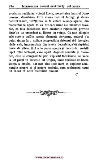 994 iNDREPTAREA OMULUI DUPE INVAT. LUI ORIGEN
proclama realitatea vointel libere, necesitatea harulul Dum-
nezeesc, deosebirea Intre starea naturel Intregi si starea
natures cazute, Inv6t6.tura sa !a culorl semi-pelagiane, din
momentul ce apare in ea Ore-cari urme ale maximel favo-
rite, a taa deosebirea lntre creaturile, rationabile provine
dintr'un us precedent al liberel for vointe. Cu tote siliniele
sale, spre a unifica aceste elemente eterogene, autorul n'a
putut ajunge la o unitate complecta In sistemul sell teologic:
ideile sale, imprumutate din isv6re deosebite, s'ati departat
unele de altele, fall a le putea acorda si concorda. Acesta
lupta Intre teologul, care apar6, dogmele revelate si filoso-
fice, care be compromite prin explicarl indrAsnete, se vede
la tot pasul in scrierile lul Origen, unde vorbeste de libera
vointa a omulul, dar mat ales unde intl.& In explicart ama-
nuntite asupra el si asupra modulul, cum conlucreza harul
lul D-zeti in actul mantuirel omulul.
C.
www.dacoromanica.ro
 