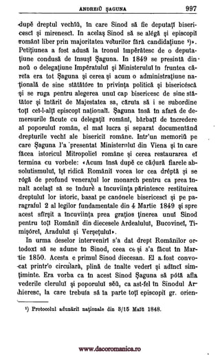 ANDREIU §AGUNA 997
'dupe dreptul vechlii, in care Sinod sa fie deputali biseri-
cesci si mirenesci. In acelas Sinod sa se alega si episcopil
Tomani liber prin majoritatea vciturilor fare. candidatiune 1)).
Petitiunea a fost adusa la tronul Imperatesc de o deputa-
tiune condusa de insusi Laguna. In 1849 se presinta din
no o delegatiune Imperatulul si Ministerulul in fruntea ca-
rela era tot Laguna si cerea si acum o administratiune na-
lionala de sine statatOre in privinta politica si bisericesca
-si se ruga pentru alegerea unui cap bisericesc de sine sta-
tator si intarit de Majestatea sa, cam% se. i se subordine
top cel-l-alt' episcopi nationall. Laguna insa in afara de de-
mersurile acute cu delegatil romanl, barbatl de incredere
al poporului roman, el mai lucra si separat documentand
drepturile vechi ale bisericil romane. Intr'un memorill pe
care aguna l'a *presentat Ministernlui din Viena si in care
facea istoricul Mitropoliei romane si cerea restaurarea el
termina cu vorbele: «Acurn Insti dupe ce cagura fiarele ab-
solutismului, Isi ridica Romanil vocea for cea drepta si se
rOga de profund veneraul for monarch pentru ca prea In-
man acelasi sa se indure a incuviinta parintesce restituirea
dreptulul for istoric, basat pe canOnele bisericesci si pe pa-
ragraful 2 al legilor fundamentale din 4 Martie 1849 si spre
acest sfirsit a Incuviinta prea gratios tinerea until Sinod
pentru toll Romanii din diecesele Ardealului, Bucovinel, Ti-
misOrei, Aradulul si Versetulul).
In urma deselor interveniri s'a dat drept Romanilor or-
todoxl sa se adune In Sinod, ceea ce si s'a facut In Mar-
-tie 1850. Acesta e primul Sinod diecesan. El a_fost convo-
-cat printr'o circulara, plina de inane vederl si adInci sim-
timinte. Era vorba ca in acest Sinod aguna sa pal afla
vederile clerulul si poporulul sell, ca ast-fel in Sinodul Ar-
thieresc, la care trebula sa la parte tot' episcopil gr. orien-
1) Protocolul adunitril nationale din 3/15 Maiii 1848.
www.dacoromanica.ro
 