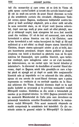 998 ANDRElt §A MINA
tall din monarchie si care urma sä se in in Viena
spune cuvInfhotarit si isvortt din nevoile bisericil sale r
i cat de mult era nevole de acest Sinod diecesan se vede
si din urmat6rele cuvinte din circulars:. (Multumesc Tata
Jul ceresc, spune aguna, multumesc tnaltatulul nostru tm-
perat si inalt aceluiasi stapaniri, prin a caror mita me aflu
in acea norocOsa stare, ca sa ye pot vesti tinerea soboru-
lui, dupe care asa mult, si prea mult au oftat parintif, mo-
sil stramosil nostri, tnsa ajungerea lui ne-a lost menita
none din vechime. 0! eti de trel ori norocosul, care m'am.
invrednicit a aduna bisetica cea via a lui Christos; care
m'am tnvrednicit a me vedea inconjurat de fratil si fill mel
sufletesci si a me sfatui cu dinsil despre starea bisericil lut
Christos, despre starea episcopiel nOstre si ale el trebi, des
pre inzestrarea preotimei, despre starea scOlelor si despre
cresterea cea bun& a tinerimei ca pastoria mea sa fie spre
marirea lui Dumnecleti, spre podOba bisericil, spre tntari-
red credintel, spre mangaerea celor ce mi s'au tncredin-
tat duhovnicesce, cu un cuvint spre tot lucrul folositor si
mantuitor ! In discursul de deschi6ere al acestui Sinod die-
cesan, dupe ce aguna, arata t6te greutatile cu care a lup
tat pang. sa ajunga aci si dupe ce arata Mite neajunsurile
bisericil sale si imputarile ce i se aduceati din tote partite,
spune ca era nevole de acest Sinod diecesan spre a putea
representa cu vrednicie si cu cuviint6 eparhia sa la Sino-
dul arhieresc din Viena. Sinodul diecesan dupe ce la mai
multe hotartri se pronunta si in privinta restauraril vechil
Mitropolii romane. Hotartrea sa din urma e intemetata pe
canOne si pe drepturi istorice. In 1851 aguna presinta inca.
un memoriu Ministerului de Culte prin care dovedesce cu
prisosinta temeinicia cererilor Romanilor relative la restau-
rarea vechil Mitropolil. Prin acest memoriA respunde cu
multa competenta la urmatOrele trel tntrebari: Ce ca-.
Dinele nOstre in general relativ la Mitropoliti? Ce Indato,
sa.
pets
si
qic
www.dacoromanica.ro
 