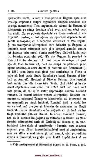 1004 ANDREICT §AGUNA
episcopilor sarbl, la care a luat parte §i Laguna spre a se
intelege impreuna asupra organisaril bisericil ortodoxe din
intrega monarchic. Tote argumentele aduse de aguna
intemeeate pe sfinta dreptate n'ati avut nici un efect pen-
tru sarbi. Nu se puteati deprinde cu ideea restauraril mi-
tropoliei romane, cu inflintarea de episcopii dependente de
acesta mitropolie, cu o separare ierarchica in WA regula.
era inver§unat Mitropolitul sarb Raiacici pe aguna.
Intocmit acest mitropolit sarb si o brosura pamflet contra
lui Laguna prin care'l numia ambitios flind-ca lupta pen-
tru biserica poporulul s6A. S'a dus aguna in persona la
Raiacici si I-a declarat ca nu-I demn si ocupe un post
a§a de malt in biserica, dad se ocupa cu pamflete §i se
opune nasuintilor celor drepte si naturale ale Romanilor 1).
In 1860 luna Iunie s'au tinut noui conferinte in Viena la
care au luat parte dintre Romani pe Mug Laguna §i bar-
bat' ca Andreig Mocioni §i Nicolae Petrino. N'a resultat
Ina nimic din tote incercarile facute, cad Sarbil si in de-
osebi capeteniile bisericesci nu voiaii nici mai mult nici
mai putin, de cat si in viitor suprematia asupra bisericil
romane. In sensul acestor vederi Mitropolitul Raiacici im-
Kenna cu episcopul TemisOrel Massirevici au intervenit cu
un memorit pe fang lmperat. Romanic insa, la rindul for
nu se lass mai pre jos §i intervin de asemenea pe langa
Imp6rat. Causa Romanilor e imbratisata cu caldura de in-
trega opiniune publics streina. In sfir§it Romanii biruesc,
ass ca la venirea luc Laguna -ca mitropolit a trebuit ca Mas-
sirevici mitropolitul sarb de Carlovit sa -1 felicite qi sa mar-
turisesca intre allele §i urmatOrele: Bucuria, care in acest
moment prea placut impres6ra sufletul melt si umple inima
mea cu atata e mai Ware §i mai curata, cad provedinta
diving, a bine-voit, ca gratia prea inalta imp6ratesca O. se
1) Veda Arohiepisoopul gi Mitropolitul aguna de N. Popea, p. 130..
Si A.
www.dacoromanica.ro
 