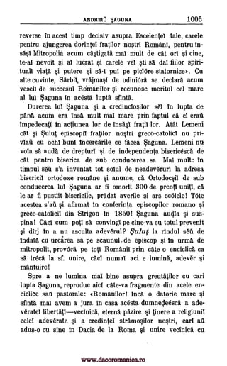 ANDREU AGUNA. 1005
reverse In acest timp decisiv asupra Escelentel tale, carele
pentru ajungerea dorintei fratilor nostri Romani, pentru in-
sasl Mitropolia acum castigate mai mult de cat orl i cine,
to -ai nevoit si al lucrat gi carele vei sti sa dal fiilor spiri-
tuall viata i putere si sa-1 pus pe piciOre statornice'. Cu
alte cuvinte, Sarbii, vrajmasi de odiniOra se declare acum
veseli de succesul ROmanilor i recunosc meritul cel mare
al lul Saguna in acesta lupta. sfinta.
Durerea lul aguna si a credinciosilor sei in lupta de
pang, acum era insa mult mai mare prin faptul ca ei eralt
impedecati in actiunea for de insasi 11.01 for. Atat Lemeni
cat si ulut episcopil fratilor nostri greco-catolici nu pri-
cu ochi buni incercarile ce facea Laguna. Lemeni nu
vola sa auda de drepturl si de independenta bisericesca de
cat pentru biserica de sub conducerea sa. Mai mult: in
timpul seta s'a inventat tot solul de neadeveruri la adresa
bisericil ortodoxe romane anume, ca Ortodocsii de sub
conducerea lul Laguna ar fi omorit 300 de preotl units, ca
le-ar fi pustiit bisericile, pradat averile si ars scOlele! TOte
acestea afirmat in conferinta episcopilor romano
greco-catolicil din Strigon in 1850! aguna audla si sus-
pina! Cad cum poll sa convingl pe cine-va cu totul prevenit
i dirj in a nu asculta adeverul? qtdur la rindul sell de
indata cu urcarea sa pe scaunul. de episcop si in urma de
mitropolit, provOca pe top Romani' prin cate o enciclick ca
sa treca la sf. unire, cad numal aci e lumina, adever si
mantuire!
Spre a ne lumina mai bine asupra greutatilor cu can
lupta Laguna, reproduc aid cate-va fragmente din acele en-
ciclite sail pastorale: «Romanilor ! Inca o datorie mare si
sfinta mai avem a jura in casa acesta dumnecleesca a ade-
veratel libertativecinica, eterna pazire tinere a religiunil
celei adeverate si a credintei stramosilor nostri, cart
adus-o cu sine in Dacia de la Roma si unire vecinice. cu
viail
si
si
si
au
s'aa pi
www.dacoromanica.ro
 