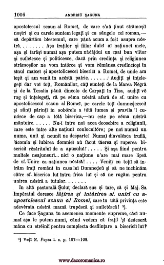 1006 ANDREW' §AGUNA
apostolescul scaun al Rome!, de care s'all tinut stramo§il
nogri si cu carele suntem legatl si cu sangele cel roman,
sa departAm blestemul, care pana acum a fog asupra nOs-
&a tip fratilor §i fiilor duld al natiunel mele,
a§a §i %rag numal asa putem nadajdui un mal bun viitor
si sufletesce §i politicesce, dad. prin credinta si religiunea
stramoglor ne vom tntOrce §i vom i6manea credinclog in
sinul maicel si apostolicemeI biserici a Rome!, de unde am
IeOt 0 am venit in acesta patrie Aucliti si intele-
getl dar vol top, Romanilor, catl sunteti de la Marea Negra
§i de la Tesalia pana dincolo de Carpatl in Tisa, ye
rog §i intelegetl, ca pe sema nOsta afar5. de sf. unire cu
apostolicescul scaun al Rome!, pe carele top dumnecleescil
si sflntl parinti in sobOrele a tote lumea si pravila '1 cu-
nOsce de cap a WU biserica,nu este pe sema 'Astra
mantuire Nu-I intre nol acea deosebire a religiunil,
care este intre alte natiunl conlocuitOre; pe nol numal un
nume, unit §i neunit ne desparte! Numal diavolesca trufik
lacomia §i iubirea domniel au facut therea §i ruperea bi-
sericil resaritulul de a apusulul t Si ap find pentru
multele neajunsurl... nic! o .natiune n'are mal mare lipsa
de sf. Unire ca natiunea nOstral Veniti cu totil sä in-
tram fratl roman! in casa lul Dumnecleil §i s. ne inchintim
catre sf. biserica lul intru Erica lul si sa ne rugg.m pentru
unirea nOstra a tutulor
In alta pastorall Sulut declara. sus §i tare, a §i Maj. Sa
Imperatul doresce lAtirea si luta' rirea sf. uniri cu a-
apostolescul scaun Romel, care in telt/ privinta este
adeverata nOstra mama. trupescl §i sufletesca! 1).
Ce face Saguna fn asemenea momente supreme, acl nu-
mal ap le putem numi, tend vedem ca fratil dedeseri
mana cu str6inil pentru complecta desfiintare a biserici! lul?
1) VOA N. Popes L o. p. 107-109.
-al
'§I
audit!
www.dacoromanica.ro
 