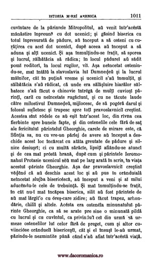 ISTORIA M -REI ARRNICA 1011
cuvintare de la parintele Mitropolitul, au venit inteacesta
manastire inpreur0 cu dol ucenici; si gasind biserica cu
totul inpresurata de padure, au inceput a sa osteni cu cu-
ratirea cu acei dot ucenici, dupe aceea au inceput a sa
aduna si alti ucenici. i asa fnmultindu-se fratil, sa sporea
si lucrul, salbatacia sa radica; in locul padurei at sadit
porn! roditor!, in locul rugilor, vii. Asa neincetat ostenin-
du-se, mai intaId la slavoslavia lul Oumnegeti si la lucrul
malnilor, cat in putina vreme si ucenicii inmultit, si
salbatacia s'ati radicat, Ca unde era salasluire hiaralor sal-
batece s'ati facut o chinovie intrega de multi cuviosi pa-
carii cu neincetate rugaciuni, si cu ne tacute laude
catre milostivul Dumnec,leil, mijlocesc, de sa pogOra darul si
folosul sufletesc si trupesc spre tots pravoslavnicil crestini.
Acestea slut rOdele ce au esit tntr'acest loc, din rivna cea
fierbinte spre bunele fapte, si din ostenelile cele fara de sat
ale fericitului parintelul Gheorghie, carele de mirare este, ca.
Sfintia sa, nu Cu vre-un parlej de avere au inceput a des-
chide acest loc incarcat cu atata greutate de padure si sil-
nice desiusri; ci cu multa, grade, lipsiti afiandu-se atunci
si de cea mai prOsta hrana, dupe cum si parintele Ieromo-
nahul Protasie ucenicul WI mai pe larg arata in scris, in viata
acestu! -parinte Gheorghie. Asa dar pravoslavnicil crestin1
vellend ca au deschis acest loc si ail pus in oranduiala
neincetat slujba bisericesca, au inceput a veni si ai milui
aducendu-le cele de trebuinta. i mai inmultindu-se fratil,
in cat nu-1 mai incapea biserica, silit au fost parintele de
au mai largit'o cu Ores-care zidire; au fault trapez, arhon-
darie, altele. Acesta era ostenela minunatulu!. pa-
rinte Gheorghie, ca sa se arate pre sine o minunata pilda
cu lucrul si cu cuvintul, ca priviniu'l cei din uring..sa ur-
rneze ostenelilor lui celor fara de preget, cum si altor cu-
viinciOse oranduell bisericesti, cat si el insusi le-au urmat,
pazindu-le nezmintite pans c&nd s'ati afiat inteacesta viata.
s'at
rin 1,
chili! si
www.dacoromanica.ro
 