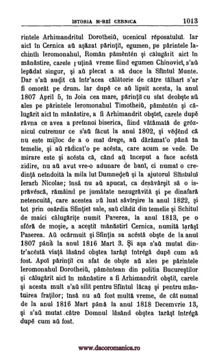 1STORIA M-REi CERNICA 1013
rintele Arhimandritul Dorotheitl, ucenicul reposatulul. Iar
aid in Cernica au a§azat parinifil, egumen, pe parintele Ia-
chinth Ieromonahul, Roman pamenten §i calugaiit aid In
manastire, carele rutina vreme find egumen Chinoviel,
lepadat singur, §i au plecat a sa duce la Sfintul Munte.
Dar s'ati audit ca intr'acea calatorie de catre talharl s'ar
fi omorat pe drum. Iar dupe ce au lipsit acesta, la anul
1807 April 5, in Joia cea mare, parintii cu sfat deol:We au
ales pe parintele Ieromonahul Timotheiti, pamenten §i ca-
lugarit aid in manastire, a fi Arhimandrit ob§tel, carele dupe
ravna ce avea a preinnoi biserica, fiind vatamata de grOz-
nicul cutremur ce s'ati facut la anul 1802, si veclend ca
nu este mijloc de a o mal drege, au daramat'o pans. In
temelie, §i au radicat'o pe acesta, care acum se vede. De
mirare este §i acesta ca, cand au 1nceput a face acesta
zidire, nu ail avut vre-o adunare de bani, ci numal o cre-
dinta neindoita la mila lui Dumnedeu §i la ajutorul Slintului
Ierarh Nicolae; insa nu au apucat, ca desavarOt sa o is-
pravesca., ramaind pe jumatate nezugravita. si pe dinafara
netencuita, care acestea ati luat savir§ire la anul 1822, §i
tot grin osardia Sfintiel sale, sail cladit din temelie §i Schitul
de maici calugar0 numit Paserea, la anul 1813, pe o
sfOra de movie,. a ace0i1 manastiri Cernica, numita laras1
Paserea. Au ocarmuit §i Sfintia sa acesta o4te de la anul
1807 pada la anul 1816 Mart 3. i a§a s'ail mutat din-
teacesta vial& lasand ob0ea lar5.§1 Intrega dupe cum ail
fost. ApoI parin(ii cu sfat de olcite ail ales pe parintele
Ieromonahul Dorotheiti, pamentean din politia Bucure§tilor
§i calugarit aid in manastire a fi Arhimandrit ob§tii, carele
si acesta mult s'ati silit pentru Sfintul lams si pentru man-
tuirea fratilor; insa nu au fost multa vreme, de cat numal
de la anul 1816 Mart panA la anul 1818 Decemvrie 13,
§i s'ail mutat .catre Domnul lasand ob§tea lar6.0 intrega,
dupe cum au fost.
s'au
www.dacoromanica.ro
 