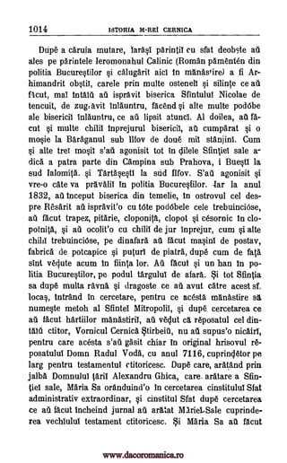 1014 ISTORIA M-REI CERNICA
Ddpe a carufa mutare, larasi parintil cu sfat deobte au
ales pe parintele Ieromonahul Calinic (Roman pamenten din
politia Bucurestilor si calugarit aid In manastire) a fi Ar-
himandrit obstii, carele prin multe osteneli si silin a ce all
mal Intalii au ispravit biserica Sfintulul Nicolae de
tencuit, de zug, avit Inlauntru, facend si alte multe pod6be
ale bisericil Inlauntru, ce au lipsit atunci. Al doilea, au fa-
cut si multe chilil Inprejurul bisericil, au cumparat si o
mosie la Baraganul sub Ilfov de doue mil stanjini. Cum
si alte tree mosil s'ati agonisit tot in clilele SfintieI sale a-
dica a patra parte din Campina sub Prahova, i Buestl la
sud Ialomi a. si Tartasesti la slid Ilfov. S'ati agonisit si
vre-o cate va pravalil in politia Bucuresfilor. Tar la anul
1832, ail tnceput biserica din temelie, In ostrovul cel des-
pre Resarit au ispravit'o cu Vote pod6bele cele trebuinciOse,
au facut trapez, pitarie, cloponitg., clopot si cesornic In clo-
potnita, si all ocolit'o cu chilil de jur fnprejur, cum si alte
child trebuinciOse, pe dinafara au facut masinl de postav,
fabrica de potcapice si puturl de piatra, dupe cum de fata
sint veclute acum In fiinta lor. Au facut si un han In po-
litia Bucurestilor, pe podul targului de afara. Si tot Sfintia
sa dupe multa ravna si dragoste ce au avut catre acest sf.
locas, Intrand in cercetare, pentru ce acesta, manastire
numeste metoh al Sfintel Mitropolil, si dupe cercetarea ce
all facut hartiilor manastiril, au vequt cg. reposatul cel din-
ctitor, Vornicul Cernica Stirbeig, nu all supus'o nicairl,
pentru care acesta s'au gasit chiar in original hrisovul re-
posatulul Domn Radul Vocla, cu anul 7116, cupringletor pe
larg pentru testamentul ctitoricesc. Dupe care, aratand prin
jalba Domnulul taril Alexandru Ghica, care. aratare a Sfin-
tiel sale, Maria Sa oranduind'o in cercetarea cinstituluI Sfat
administrativ extraordinar, si cinstitul Slat dupe cercetarea
ce au %cut Incheind jurnal au aratat MarieLSale cuprinde-
rea vechiulul testament ctitoricesc. i Maria Sa all facut
facut,
as
Mid
www.dacoromanica.ro
 
