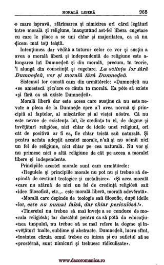 MORALA LIBERA 965
o mare isprava, sfarimarea si nimicirea on carel legaturl
Intre morals si religiune, inaugurand ast-fel libera cugetare
cu care le place a se uni chiar si majoritatea, ca sa nu.
liceni mat to teistil.
Intentiunea dar v6dita a tuturor celor ce vor si sustin a
avea o morals libera si independents de religiune este a-
lungarea lui Dumneclet si din morals, precum, in teorie,
'1 alunga din consciinta si cugetare. La sclinca for Para
Dumnedeli, vor qi morals Para Dumnedeez.
Sistemul for consta cam din urmatdrele: «Dumnecleil nu
«se amesteca si n'are ce cauta In morals. Ea pOte sa existe
40 far& ca sä existe Dumnecleti,.
Morals libel% dar este aceea care sustine ca nu este ne-
vole a pleca de la Dumnecle spre a'l avea norma si prin-
cipiti al faptelor, al miscarilor si al vietel nOstre. Ca nu
este nevoe de existenta lui, de credinta in el, de dogme si
inv6taturl religiOse, Did char de ideile unei religiuni, on
cat de positive ar fi ea, fie chiar teista sat' naturall. i
pentru acesta adeptil acestel morale, n'au si nu admit nici
un fel de religiune, nici chiar pe cea naturala. Nu vor si
nu primesc nici o alta religiune de cat pe aceea a morale!
libere si independente.
Principiile acestel morale sunt cam urmatOrele:
«Regulele si principiile morale nu pot nu si trebue a de-
«pinda de cestiuni teologice si metafisice,. «i acea moral&
«care nu atarna de nici un fel de credinta religiOsa sal).
«idee filosofica, etc.,.. este morals libera, morals adev6rata,.
«Morala care depinde de teologie sad filosofie, dup6 ideile
dor, este nu numal false, dar char perkuksa !).
«Tineretul nu trebue sa. ma! Invete a se conduce de mo-
«rala religiOsa; Tar dascalul pentru ca sä WA da educatiu-
Anea timpului, nu trebue sa se mai refere la dogme si In-
-«vetaturl inalte, sublime si abstracte. Dumneclea, lucru dint,
Ainaintea carula omul trebue cu inima si cu sufletul sä se
-«prosterna, sunt nimicurl si trebuesc ridiculisate,.
www.dacoromanica.ro
 