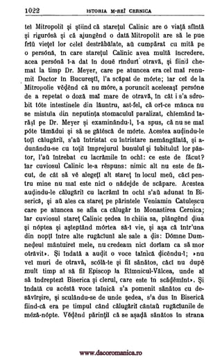 1022 )STORIA N-REI CERNICA
tel Mitropolii si stiind eh staretul Calinic are d vial& sfinth
si rigur6sh si ca ajungend o data Mitropolit are sa le pue
frill vieSei for celel destrabhlate, au cumparat cu mita pe
o persOna, in care staretul Calinic avea multa incredere.
acea persOna 1-a dat in done rinduri. otrava, si fiind che-
mat la timp Dr. Meyer, care pe atuncea era cel mai renu-
mit Doctor in Bucurestl, l'a scapat de mOrte; iar cel de la
Mitropolie vedend ca nu more, a poruncit aceleeasi persOne
de a repetat o doza mai mare de otrava, in cat i s'a sdro-
bit t6te intestinele din launtru, ast-fel, ca orb -ce manta nu
se mistuIa din neputinta stomaculul paralizat, chiemand la-
pe Dr. Meyer si examinandu-1, 1-a spus, ca nu se mai
p6te tamadui si sa se ghtesca de mOrte. Acestea audindu-le
toti calugarii, intristat cu intristare nemangalath, si a-
dunandu-se cu toSil imprej urul bunului si lubitului for pas-
tor, intrebat cu lacrhmile in ochi: ce este de facut?
bar cuviosul Calinic le-a respuns: nimic alt nu este de fa-
cut, de cat sa ye alegeS1 alt staret in locul meu, cad pen-
tru mine nu mai este nici o nadejde de scapare. Acestea
audindu-le calugaril cu lacrami in ochi adunat in Bi-
serica, ales ca stares pe parintele Veniamin Catulescu
care pe atuncea se afla ca calughr in Monastirea Cernica;
bar cuviosul stares Calinic sedea in chilia sa, plangend diva
si n6ptea si astepthnd mOrtea sa -1 vie, si asa ca intr'una
din nopS1 intre alte rugacluni ale sale a dis: D6mne Dum-
nedeul mantuirei mele, nu credeam nici doriam ca sa mor
otraviti. Si indath a audit o voce tainich dicendu4; 'nu
vel muri de otrava, sc616.-te si fib sanatos, cad nu dupe
mult timp al sa fil Episcop la Rimnicul-Vhlcea, unde al
sa indreptezi Biserica si clerul, care este in scademint). Si
indata cu acesta voce tainica s'a pomenit sanatos cu de-
savirsire, si sculandu-se de unde sedea, s'a dus in Biserica
fiind-ca era pe timpul cand calugaril cantall rughclunile de
mezh-nOpte. Wend pariniii ca se asada sanatos in strana
fait
si ail
salt
Wan
www.dacoromanica.ro
 
