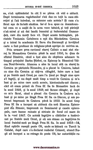 ISTORIA M -REI CERNICA 1023
sa, spaimantat in cat. li se parea ca Ted o ngluca.
Dupe terminarea rugaciunilor dus cu toSii la casa sta-
reSiel §i intrebat, ce minune este acesta ? i cum s'a
facut a§a de Indata santitos. far el le-a spus cu deamanun-
tul ceea ce a audit de la acea voce tainica, §i tog parinSii
s'ati mirat §i au dat lama. bunului §i induratului Dumne-
cleil, care din morp face vii. Dupe aceste tntamplate, pa-
rintele Veniamin Catulescu a e§it din Mang.stirea Cernica
§i a intrat in academia St. Sava din Bucure§ti si inve4and
carte a fost profesor de religiune pans aprOpe de mOrtea sa.
Prin urmare prea cuviosul stares Calinic a mai stat sta-
reS in Monastirea Cernica pang. la anal 1850, in cliva de
sfintul Dimitrie, cand a fost ales de ob§tesca adunare in
timpul prinSului Barbu tirbei, ca Episcop la Rtmnicul
cea Noul-Severin. Atuncea a ales in locul seil ca stares In
Cernica pe phrintele Nicandru, §i a plecat Is Craiova, luand
cu sine din Cernica §i call -va calugari, intre care a luat
si pe fratele meu Orest, pe care l'a Sinut pe langa sine spre
a'l Ingriji, §i nu dupe mult timp a venit in Cernica §i m'a
luat §i pe mine care scritI aceste, hirotonindu-me diacon ;
cad eu eram primit de Prea Sf. Sa In Monastire Inca de
la anul 1846, §i la anul 1849, me facuse calugar, §i dupe
ce m'a facut, and a plecat din Cernica la Craiova m'a
luat §i pe mine pe langa Prea Sf. Sa ca Diacon, §i am pe-
trecut impreuna In Craiova pang. la 1853. In acest timp
Prea Sf. Sa a inceput sg, zidesca din noti Biserica Episco-
piel din Minnie, tmpreung, cu Seminarul §i casele episco-
pale, care fusese ruinate §i stricate de focul cel mare de
la la 'nut 1847. Cu aceste Ingrijire a cladirilor a insarci-
nat pe fratele meti Orest, §i ell am remas cu Ingrijirea In
locul fratelul met1 pe tang& Prea Sf. Sa. In anul 1853-54,
fiind o§tirile ruse§ti peste Olt, unde se bateati cu Turcii la
Calafat, dupe care s'a declarat resbelul Crimeel, atunci Ru-
§ii au inceput a se retrage de peste Olt, Tar autoritatile ru-
s'ati
s'ati
Val-
rad
www.dacoromanica.ro
 