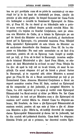 ISTORIA M-RBI CERNICA 1029
tea sa si-I povatula cum sa se pOrte to societate si cu eno-
riasii lor"si le da bani de cheltuiala pe drum, carple de
preoie si alte carp gratis. In timpul Domniel lul Cuza-Voda
s'a tntamplat o revolta in Seminarul EpiscopieI de Ram-,
nic, si Prea Sf. Sa Cu darul si cu blandeple sale a poto-
lit acea revolta, si afland despre acesta revolt6. Nifon Mi-
tropolitul, s'a hides cu Scarlat Cretulescu, care pe atun-
cea era Ministru de Culte, si a trimis la Episcopie pe un
sef de biroti din Minister ca sa faca ancheta, si ducendu-se
acest sef la Episcopie, s'a presentat Inaintea Prea Sfintiel
Sale, spuindu-I Episcopulul ea este trimis de Minister ca
sa ancheteze desordinile din Seminar. Prea Sf. Sa I-a res-
puns cu blandete: Nu mal este necesitate ca sa fad d-ta
cercetare, pentru a ell ca Episcop 1-am linistit si multa-
mit pe top, si D-ta sa to duel la BucurestI. Acestea audin-
du-le trimisul Ministrulul a clis: Apol Prea Sfinte, ce res-
puns s5. dab. Ministrulul la orilinul ce am? Prea Sfintia Sa
I-a dis : sa spul la top ceI ce to -au trimis, ca sunt in ne-
stiinta. Cu acest respuns d-1 sef de "droll a plecat Curios
la Bucurestl, si In raportul sell catre Ministru a acusat
gray pe Prea Sf. Sa ch. a %cut necredinciosl pe top si pe
DomnitoTul Cuza. Atuncea Ministrul Cretulescu a facut un
raport acugtor contra Prea Sf. Sale, cerend ca Episcopul
sa fie suspendat si dat judecatil, si mergend Ministru la
Cuza, I-a citit raportul si I-a spus si vorbit cum Episcopul
Ramniculul I-a facut eretici si chiar pe Maria Sa. Iar Cuza
l'a Intrebat de trei on pe Ministru cum a dis Episcopul -ci
suntem nor? eretici Maria ta. Atuncl Cuza I-a respuns so-
lemn; Me Scar late, da bine a dis Episcopul Ramniculul a
suntem eretici, pentru ca asa este si bine a dis e1. Atun-
cea Ministru a dis: Maria ta, sa iscalip decretul de suspen-
darea Episcopulul Rarpniculul si darea lui In judecata, tar
la din contra sá-lprinesca dimisia. Cuza Insa I-a respuns:
Dimisia D-tale pot sa o primesc, tar decretul contra Epis-
www.dacoromanica.ro
 