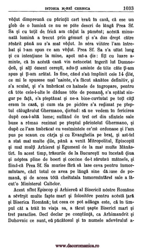 ISTORIA DI:Re CERNICA 1033
vedut dimpreunk cu parintii earl erail in cask, ca ese un
glob de o lumina ce nu se pate descri de Tanga Prea Sf.
Sa si cu totii de. frica am eadut la pament; acesta minu-
nata lumina. a trecut prin gemuri si s'a dus crept catre
resarit pan& nu s'a mal vedut. In sera viitare l'am intre-
bat si I-am spus to am vedut. Prea Sf. Sa s'a uitat lung
si cu intentiune la mine, apol mi-a dis fill cu luare a-
minte, ca in acesta -casa yin neincetat Ingeril lui Dumne-
si alti amens ceresti, adu-ti aminte de tate cafe ti-am
spus si l -am aratat. In fine, and implinit cele 14 dile,
ce mi le spus-ese mai 'nainte, s'a facut sanatos definitiv, si
s'a sculat, si s'a imbracat cu hainele de Ingropare, pentru
di, tate cele-l-alte le Muse tate de pomar4, s'a spalat sin-
gur pe fata, s'a pieptanat si ne-a bine-cuvintat pe top' cap
eram in casa, si cum sta pe piciare s'a redimat pe plep-
tul calugarului Ghermano, Oland: sa. ne vedem In fericirea
dupe cea-l-alta lume; sufland de trel on din sfintele sale
buze a remas rezimat pe pieptul parintelui Ghermano, si
dupe ce l'am imbracat cu vestmintele ce'ml ordonase si l'am
pus pe scaun. cu carja si cu Evanghelia pe brat, si ast -fel
a stat mai multe dile, pana a venit Mitropolitul, Episcopil
si mai multi Arhierel si Egumeni de la mai multe Mamas-
tiri. In acest timp, trasurile de la Bucuresti nu Incetaili diva
si naptea pline de boeri si cocane de -i sarutaa mainele, si
fiind -ca. Prea Sf. Sa murise fara sk lase ceva pentru inmor-
mintare, cad totul ce avea pe tang sine da..luse de po-
mana., si de aceea tat& cheltulala Inmormintarei sale a fa-
cut'() Ministerul Cultelor.
Acest dint Episcop si Arhiereil al Bisericil nOstre Romane
a sevirsit multe fapte marl si folositare pentru acesta
si Biserica Romans; tot ceea ce pot adaoga este, ca in tim-
pul cat a trait In viata sa, a tacut sapte Biserici marl si
trel paradise. Ded declar pe constiinta, ca Arhimandrit si
Duhovnic ce sunt, eIZ pacatosul si In numele adeverului a-
:
ded,
s'ati
Sara
www.dacoromanica.ro
 
