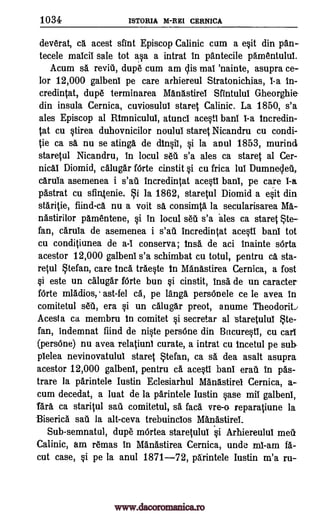 1034 ISTORIA M -REI CERNICA
deverat, ca acest dint Episcop Calinic cum a exit din pan-
tecele malcil Sale tot asa a intrat In pantecile pamentulul.
Acum sa reviii, dupe cum am clis mai 'nainte, asupra ce-
lor 12,000 galbenl pe care arhiereul Stratonichias, 1-a In-
credintat, dupe terminarea Manastirei StIntulut Gheorghie-
din insula Cernica, cuviosulul stares Calinic. La 1850, s'a
ales Episcop al Rtmnicului, atunci acesti bant 1-a tncredin-
tat cu stirea duhovnicilor noului stares Nicandru cu condi-
tie ca sa nu se atinga de dinsit, si la anul 1853, murind
staretul Nicandru, In locul seti s'a ales ca stares{ al Cer-
nicai Diomid, calugar fOrte cinstit si cu frica lul Dumnecleu,
caruia asemenea i s'aii Incredintat acesti bani, pe care 1-a
pastrat cu sfin4enie. i la 1862, staretul Diomid a esit din
staritie, fiind-ca nu a voit sa consimta la secularisarea Ma-
nastiraor pamentene, vi in locul seta s'a ales ca stares Ste -
fan, carula de asemenea i s'all Incredintat acesti bant tot
cu conditiunea de a-1 conserva ; Insa de aci inainte sOrta
acestor 12,000 galbenl s'a schimbat cu totul, pentru ca sta-
retul tefan, care Inca traeste In Manastirea Cernica, a fost
si este un calugar fOrte bun si cinstit, trig de un caracter
fOrte mladios,. ast-fel ca, pe langa persOnele ce le avea in
comitetul seit, era si un calugar preot, anume Theodora./
Aces! a ca membru In comitet vi secretar al staretulul te-
fan, indemnat find de niste persOne din Bucurestl, cu cart
(persOne) nu avea relatiunt curate, a intrat cu Incetul pe sub
plelea nevinovatulul staret Stefan, ca sa dea asalt asupra
acestor 12,000 galbeni, pentru ca acesti Wilt emit In pas-
trare la parintele Iustin Eclesiarhul Manastirel Cernica, a-
cum decedat, a luat de la parintele Iustin vase mil galbeni,
Tara ca staritul sail comitetul, sa face. vre-o reparatiune la
Biserica nu la alt-ceva trebuinclos Manastiret.
Sub-semnatul, dupe mOrtea staretulul vi Arhiereulul meit
Calinic, am reams in Manastirea Cernica, undo mi -am fa-
cut case, si pe la anul 1871-72, parintele Iustin m'a ru-
www.dacoromanica.ro
 