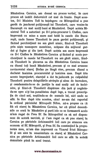 1038 1STORIA M-REI CERNICA
Manastirea Cernica, am dresat un proces verbal, in care
proces au iscalit duhovnicil cel mai de frunte. Dupe aces-
tea, D-1 Ministru Tell in 1nSelegere cu Mitropolitul a pus
garda de jandkrml poliSienesti lui Theodorit, care venise In
BucurWi cu mai multi bani al Manastirel. Dupe acesta Mi-
nistrul Tell a autorisat pe D-1 prim-procuror I. Ciuflea, care
impreuna cu mine a mers mai intal la casele din Bucu-
rqti, unde fusese Theodorit in paza gardel poliSiene§t1, §i
facand perchisiSiuni nu am gasit nimic, fiind-ca Theodorit
prin ni§te manopere meschine, scepase din mijlocul gar-
de!. §i fugise §i din Sara. Dupe acesta am mers impreuna
cu D-1 Ciuflea la Manastirea Cernica §i facand §i acolo per -
chesitiuni la casele lui Theodorit nu am gasit nimic, find-
ca Theodorit la plecarea sa din Manastirea Cernica luase
cu dinsul toSi banil Manastirel, precum si ce mai avusese
nevinovatul stares tefan pe Tanga sine, precum dinsul a
declarat inaintea procurorului §i inaintea mea. Dupe Mite
aceste imprejurari, staretul a dat in judecata pe culpabilul
Theodorit pentru delapidarile sevir§ite si abus de incredere,
§i condamnandu-se de justille la mai multi ani de Inchi-
sOre, §i fiind-ca Theodorit disparuse din Sara §i nega' sin-
du-se spre a'0 lua penalitatea dupe lege, a trecut prescrip-
ia de cinci ani, ne0iindu-se de numele lui, nici unde se
afla. In fine dupe lOte acestea, cand ne-am dat raportul
la ordinul parintelui Mitropolit Nifon, propus ca ca
flu eI staret in Manastirea Cernica, far eti §tiind desordi-
nile ce era' in Manastire §i parti lele ce se formasera acolo
m'am rugat de Prea Sf. Sa Mitropolitul ca sa me dispen-
seze de acesta sarcina, §i l'am rugat ca sa pue staret in
Cernica pe parintele Arhimandrit Ioil care pe atuncea era
econom al Sf. Mitropolii, si Prea Sf. Sa consimSind la propu-
nerea mea, m'am dus Impreuna cu Vicarul S-tel Mitropo-
lit §i am ales In unanimitate ca stares al Manastirel Cer-
nica pe parintele Arhimandrit bit care se afla in acesta,
deinnitate pan& In anul trecut.
mi -a
www.dacoromanica.ro
 